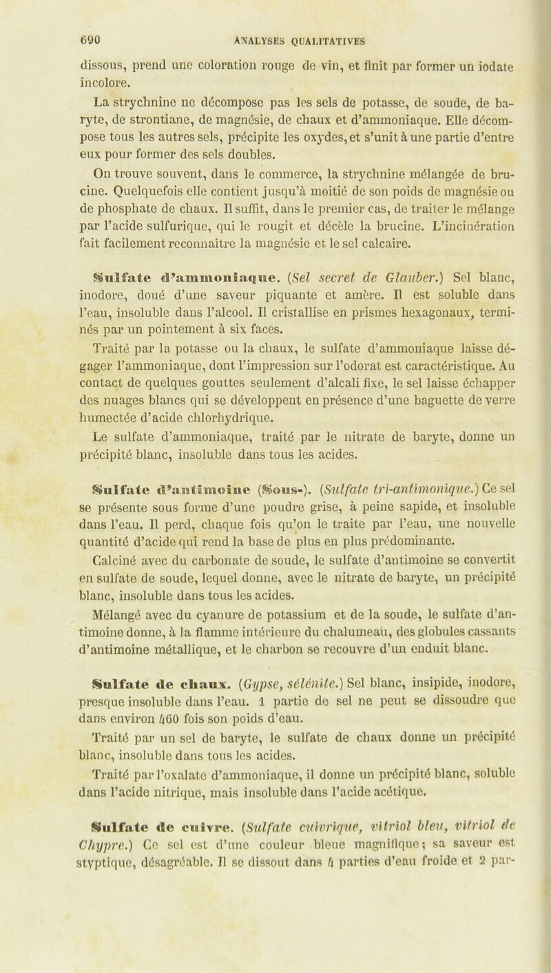 dissous, prend une coloration rouge de vin, et finit par former un iodate incolore. La strychnine ne décompose pas les sels de potasse, de soude, de ba- ryte, de strontiane, de magnésie, de chaux et d’ammoniaque. Elle décom- pose tous les autres sels, précipite les oxydes, et s’unit à une partie d’entre eux pour former des sels doubles. On trouve souvent, dans le commerce, la strychnine mélangée de bru- cine. Quelquefois elle contient jusqu’à moitié de son poids de magnésie ou de phosphate de chaux. Il suffit, dans le premier cas, de traiter le mélange par l’acide sulfurique, qui le rougit et décèle la brucine. L’incinération fait facilement reconnaître la magnésie et le sel calcaire. Sulfate d’ammoniaque. (Sel secret cle Glauber.) Sel blanc, inodore, doué d’une saveur piquante et amère. Il est soluble dans l’eau, insoluble dans l’alcool. Il cristallise en prismes hexagonaux, termi- nés par un pointement à six faces. Traité par la potasse ou la chaux, le sulfate d’ammoniaque laisse dé- gager l’ammoniaque, dont l’impression sur l’odorat est caractéristique. Au contact de quelques gouttes seulement d’alcali fixe, le sel laisse échapper des nuages blancs qui se développent en présence d’une baguette de verre humectée d’acide chlorhydrique. Le sulfate d’ammoniaque, traité par le nitrate de baryte, donne un précipité blanc, insoluble dans tous les acides. Sulfate d’antimoine (Sous-). (Sulfate iri-antimonique.) Ce sel se présente sous forme d’une poudre grise, à peine sapide, et insoluble dans l’eau. Il perd, chaque fois qu’on le traite par l’eau, une nouvelle quantité d’acide qui rend la base de plus en plus prédominante. Calciné avec du carbonate de soude, le sulfate d’antimoine se convertit en sulfate de soude, lequel donne, avec le nitrate de baryte, un précipité blanc, insoluble dans tous les acides. Mélangé avec du cyanure de potassium et de la soude, le sulfate d’an- timoine donne, à la flamme intérieure du chalumeau, des globules cassants d’antimoine métallique, et le charbon se recouvre d’un enduit blanc. Sulfate de chaux. [Gypse, sélénite.) Sel blanc, insipide, inodore, presque insoluble dans l’eau. 1 partie de sel ne peut se dissoudre que dans environ 460 fois son poids d’eau. Traité par un sel de baryte, le sulfate de chaux donne un précipité blanc, insoluble dans tous les acides. Traité par l’oxalatc d’ammoniaque, il donne un précipité blanc, soluble dans l’acide nitrique, mais insoluble dans l’acide acétique. Sulfate de cuivre. (Sulfate cuivrique, vitriol bleu, vitriol de Chypre.) Ce sel est d’une couleur bleue magnifique ; sa saveur est