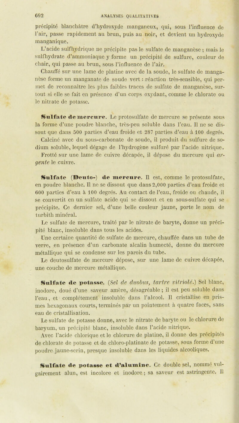 précipité blanchâtre d’hydroxyde manganeux, qui, sous l’influence de l’air, passe rapidement au brun, puis au noir, et devient un hydroxyde manganique. L’acide sulfhydrique ne précipite pas le sulfate de manganèse ; mais le sulfhydrate d’ammoniaque y forme un précipité de sulfure, couleur de chair, qui passe au brun, sous l’influence de l’air. Chauffé sur une lame de platine avec de la soude, le sulfate de manga- nèse forme un manganate de soude vert : réaction très-sensible, qui per- met de reconnaître les plus faibles traces de sulfate de manganèse, sur- tout si elle se fait en présence d’un corps oxydant, comme le chlorate ou le nitrate de potasse. Sulfate de mercure. Le protosulfate de mercure se présente sous la forme d’une poudre blanche, très-peu soluble dans l’eau. Il ne se dis- sout que dans 500 parties d’eau froide et 287 parties d’eau à 100 degrés. Calciné avec du sous-carbonate de soude, il produit du sulfure de so- dium soluble, lequel dégage de l’hydrogène sulfuré par l’acide nitrique. Frotté sur une lame de cuivre décapée, il dépose du mercure qui ar- gente le cuivre. Sulfate (Deuto-) de mercure. Il est, comme le protosulfate, en poudre blanche. Il ne se dissout que dans 2,000 parties d’eau froide et 600 parties d’eau à 100 degrés. Au contact de l’eau, froide ou chaude, il se convertit en un sulfate acide qui se dissout et en sous-sulfate qui se précipite. Ce dernier sel, d’une belle couleur jaune, porte le nom de turbith minéral. Le sulfate de mercure, traité par le nitrate de baryte, donne un préci- pité blanc, insoluble dans tous les acides. Une certaine quantité de sulfate de mercure, chauffée dans un tube de verre, en présence d’un carbonate alcalin humecté, donne du mercure métallique qui se condense sur les parois du tube. Le deutosulfate de mercure dépose, sur une lame de cuivre décapée, une couche de mercure métallique. Sulfate de potasse. (Sel de duobus, tartre vitriolé.) Sel blanc, inodore, doué d’une saveur amère, désagréable ; il est peu soluble dans l’eau, et complètement insoluble dans l’alcool. Il cristallise en pris- mes hexagonaux courts, terminés par un pointement à quatre faces, sans eau de cristallisation. Le sulfate de potasse donne, avec le nitrate de baryte ou le chlorure de baryum, un précipité blanc, insoluble dans l’acide nitrique. Avec l’acide chlorique et le chlorure de platine, il donne des précipités de chlorate de potasse et de chloro-platinatc de potasse, sous forme d’une poudre jaune-serin, presque insoluble dans les liquides alcooliques. Sulfate de potasse et d’alumine. Ce double sel, nommé vul- gairement alun, est incolore et inodore ; sa saveur est astringente. Il