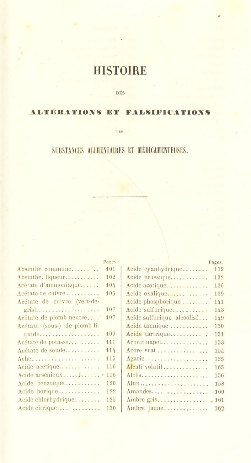 V HISTOIRE DES ALTÉRATIONS ET FALSIFICATIONS SIBSTANCES AL1MENTA1KE8 ET MÉDICAMENTEUSES. Pages Absinthe commune 101 Absinthe, liqueur .... 102 Acétate d’ammoniaque 104 Acétate de cuivre 105 Acétate de cuivre (vert-de- gris) 107 Acétate de plomb neutre 107 Acétate (sous-) de plomb li- quide 109 Acétate de potasse 111 Acétate de soude 114 Ache 115 Acide acétique 116 Acide arsénieux..... J...... • 116 Acide benzoïque 120 Acide borique 122 Acide chlorhydrique 125 Acide citrique. 130 Pages. Acide cyanhydrique 132 Acide prussique 132 Acide azotique 136 Acide oxalique 139 Acide phosphorique 141 Acide sulfurique 143 Acide sulfurique alcoolisé... 149 Acide tannique 150 Acide tartrique 151 Aconit napel 153 Acorc vrai 154 Agaric 155 Alcali volatil 165 Aloés 156 Alun 158 Amandes 160 Ambre gris ,161 Ambre jaune 162