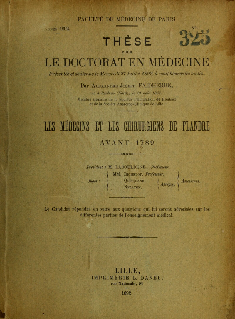 FACULTÉ DE MÉDECIN# DE PARIS . :,née 1892. N° THESE kÉï. POUR LE DOCTORAT EN MÉDECINE Présentée et soutenue le Mercredi 27 Juillet 1892, à neuf heures du matin. Par Alexandre-Joseph FAIDHERBE, né à Roubaix (Nord), le 21 août 1867, Membre titulaire de la Société d’Émulation de Roubaix et de la Société Anatomo-Clinique de Lille. LES ffiDECINS ET LES CHIRDREIEliS DE FLANDRE AVANT 1789 Président : M. LABOULBÉNE, Professeur ( MM. Richelot, Professeur, Quinquand. Nélaton, Agrégés, Assesseurs. Le Candidat répondra en outre aux questions qui lui seront adressées sur les différentes parties de l’enseignement médical. LILLE, IMPRIMERIE L. DANEL, rue Nationale, 93 1892.