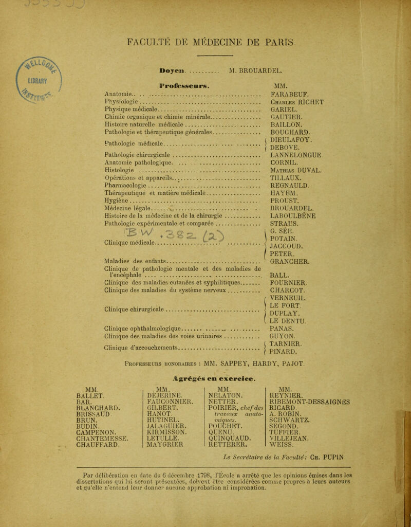 a FACULTÉ DE MÉDECINE DE PARIS. Doyen M. BROUARDEL. [Professeurs. Anatomie Physiologie Physique médicale Chimie organique et chimie minérale Histoire naturelle médicale Pathologie et thérapeutique générales Pathologie médicale Pathologie chirurgicale Anatomie pathologique Histologie Opérations et appareils Pharmacologie Thérapeutique et matière médicale Hygiène Médecine légale .. Histoire de la médecine et de la chirurgie Pathologie expérimentale et comparée rB W ,3gz fx-\ Clinique médicale Maladies des enfants Clinique de pathologie mentale et des maladies de l’encéphale Clinique des maladies cutanées et syphilitiques Clinique des maladies du système nerveux Clinique chirurgicale Clinique ophthalmologlque Clinique des maladies des voies urinaires Clinique d’accouchements. MM. FARABEUF. Charles RICHET GARIEL. GAUTIER. BAILLON. BOUCHARD. DIEULAFOY. DEBOVE. LANNELONGUE CORNIL. Mathias DUVAL. TILLAUX. REGNAULD. HAYEM. PROUST. BROUARDEL. LABOULBÈNE STRAUS. G. SÉE. POTAIN. JACCOUD. PETER. GRANCHER. BALL. FOURNIER. CHARCOT. VERNEU1L. LE FORT. DUPLAY. LE DENTU. PANAS. GUYON. TARN1ER. PINARD. Professeurs honoraires : MM. SAPPEY, HARDY, PAJOT. Agrégés en exercice. MM. .MM. MM. MM. BALLET. DEJER1NE. NELATON. REYNIER. BAR. FAUCONNIER. NETTER. R1BEMONT-DESSAIGNES BLANCHARD. GILBERT. POIRIER, chef des RICARD. BRISSAUD HANOT. travaux anato- A. ROBIN. BRUN. HUTINEL. miques. SCHWARTZ. BUD1N. JALAGUIER. POUCHET. SEGOND. CAMPENON. KIRMISSON. QUENU. TUFFIER. CHANTEMESSE. LET LILLE. QUINQUAUD. VILLEJEAN. CHAUFFARD. MAYGRIER RETTERER. WEISS. Le Secrétaire de la Faculté: Ch. PUP1N Par délibération en date du 6 décembre 1798, l'École a arrêté que les opinions émises dans les dissertations qui lui seront présentées, doivent être considérées comme propres à leurs auteurs et qu’elle n’entend leur donner aucune approbation ni improbation.