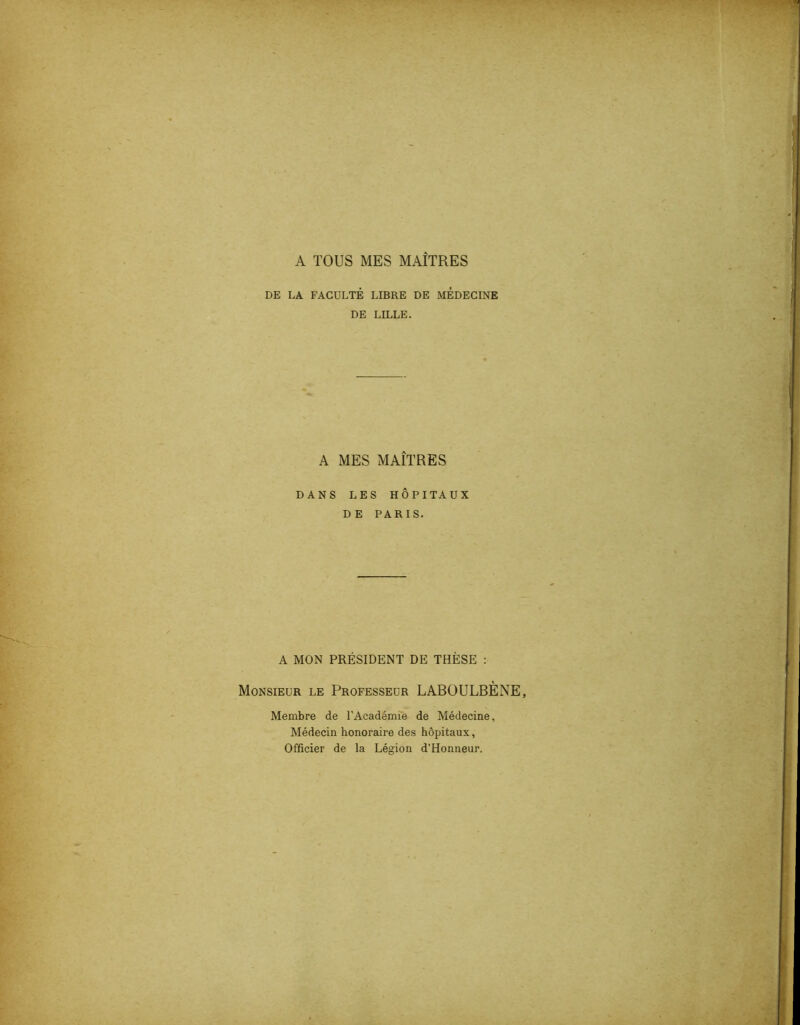 A TOUS MES MAÎTRES DE LA FACULTÉ LIBRE DE MEDECINE DE LILLE. A MES MAÎTRES DANS LES HÔPITAUX DE PARIS. A MON PRÉSIDENT DE THÈSE : Monsieur le Professeur LABOULBÈNE, Membre de l’Académie de Médecine, Médecin honoraire des hôpitaux, Officier de la Légion d’Honneur.