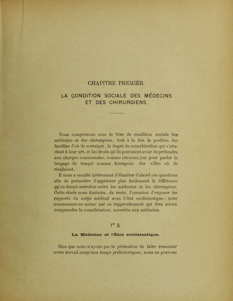 CHAPITRE PREMIER. LA CONDITION SOCIALE DES MÉDECINS ET DES CHIRURGIENS. Nous comprenons sous le titre de condition sociale des médecins et des chirurgiens, tout à la fois la position des familles d’où ils sortaient, le degré de considération qui s’atta- chait à leur art, et les droits qu’ils pouvaient avoir de prétendre aux charges communales, comme citoyens, (ou pour parler le langage du temps) comme bourgeois des villes où ils résidaient. Il nous a semblé intéressant d’élucider d’abord ces questions afin de permettre d’apprécier plus facilement la différence qu'on faisait autrefois entre les médecins et les chirurgiens. Cette étude nous fournira, du reste, l’occasion d’exposer les rapports du corps médical avec l’état ecclésiastique : nous commencerons même par ce rapprochement qui fera mieux comprendre la considération, accordée aux médecins. 1er §. La Médecine et l’État ecclésiastique. Bien que nous n’avons pas la prétention de faire remonter notre travail jusqu’aux temps préhistoriques, nous ne pouvons