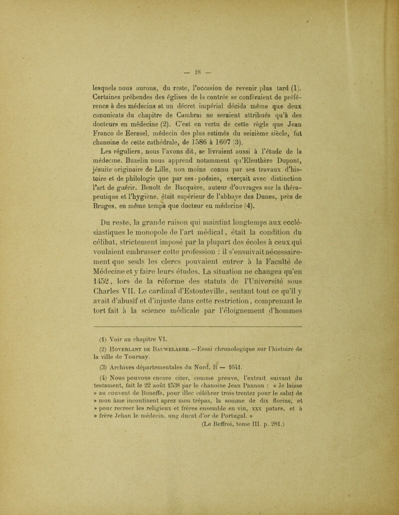 lesquels nous aurons, du reste, l’occasion de revenir plus tard (1). Certaines prébendes des églises de la contrée se conféraient de préfé- rence à des médecins et un décret impérial décida même que deux canonicats du chapitre de Cambrai ne seraient attribués qu’à des docteurs en médecine (2). C’est en vertu de cette règle que Jean Franco de Eerssel, médecin des plus estimés du seizième siècle, fut chanoine de cette cathédrale, de 1586 à 1607 (3). Les réguliers, nous l’avons dit, se livraient aussi à l’étude de la médecine. Buzelin nous apprend notamment qu’Eleuthère Dupont, jésuite originaire de Lille, non moins connu par ses travaux d’his- toire et de philologie que par ses poésies, exerçait avec distinction l’art de guérir. Benoit de Bacquère, auteur d’ouvrages sur la théra- peutique et l’hygiène, était supérieur de l’abbave des Dunes, près de Bruges, en même temps que docteur en médecine (4). Du reste, la grande raison qui maintint longtemps aux ecclé- siastiques le monopole de l’art médical, était la condition du célibat, strictement imposé par la plupart des écoles à ceux qui voulaient embrasser cette profession : il s’ensuivait nécessaire- ment que seuls les clercs pouvaient entrer à la Faculté de Médecine et y faire leurs études. La situation ne changea qu’en 1452, lors de la réforme des statuts de l’Université sous Charles YII. Le cardinal d’Estouteville, sentant tout ce qu’il y avait d’abusif et d’injuste dans cette restriction, comprenant le tort fait à la science médicale par l’éloignement d’hommes (1) Voir au chapitre VI. (2) Hoverlant de Bauwelaere.—Essai chronologique sur l’histoire de la ville de Tournav. (3) Archives départementales du Nord, B — 1641. (4) Nous pouvons encore citer, comme preuve, l'extrait suivant du testament, fait le 22 août 1538 par le chanoine Jean Pannon : « Je laisse » au couvent de Boneffe, pour illec célébrer trois trentez pour le salut de » mon âme incontinent aprez mon trépas, la somme de dix florins, et » pour recreer les religieux et frères ensemble en vin, xxx patars, et à » frère Jehan le médecin, ung ducat d’or de Portugal. » (Le Beffroi, tome III. p. 281.)