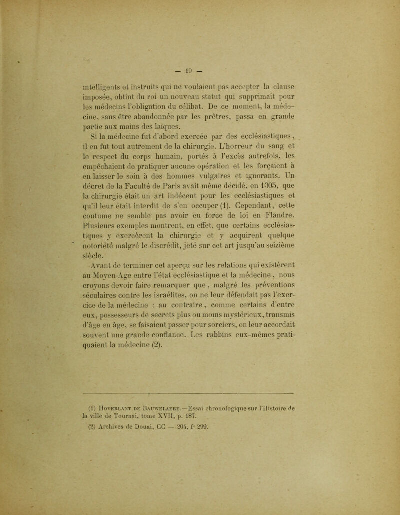intelligents et instruits qui 11e voulaient pas accepter la clause imposée, obtint du roi un nouveau statut qui supprimait pour les médecins l'obligation du célibat. De ce moment, la méde- cine, sans être abandonnée par les prêtres, passa en grande partie aux mains des laïques. Si la médecine fut d'abord exercée par des ecclésiastiques , il en fut tout autrement de la chirurgie. L'horreur du sang et le respect du corps humain, portés à l’excès autrefois, les empêchaient de pratiquer aucune opération et les forçaient à en laisser le soin à des hommes vulgaires et ignorants. Un décret de la Faculté de Paris avait même décidé, en 1305, que la chirurgie était un art indécent pour les ecclésiastiques et qu'il leur était interdit de s’en occuper (1). Cependant, cette coutume ne semble pas avoir eu force de loi en Flandre. Plusieurs exemples montrent, en effet, que certains ecclésias- tiques y exercèrent la chirurgie et y acquirent quelque notoriété malgré le discrédit, jeté sur cet art jusqu’au seizième siècle. Avant de terminer cet aperçu sur les relations qui existèrent au Moyen-Age entre l’état ecclésiastique et la médecine, nous croyons devoir faire remarquer que , malgré les préventions séculaires contre les israélites, on 11e leur défendait pas l’exer- cice de la médecine : au contraire, comme certains d’entre eux, possesseurs de secrets plus ou moins mystérieux, transmis d'âge en âge, se faisaient passer pour sorciers, on leur accordait souvent une grande confiance. Les rabbins eux-mêmes prati- quaient la médecine (2). (1) Hoverlant de Bauwelaere.—Essai chronologique sur l'Histoire de la ville de Tournai, tome XVII, p. 187. (2) Archives de Douai, GG — 204, fu 299.