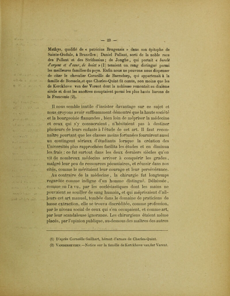 Mathys, qualifié de « patricius Brugensis » dans son épitaphe de Sainte-Gudule, à Bruxelles ; Daniel Pallant, sorti de la noble race des Pallant et des Strithasius ; de Jonghe, qui portait « burelè ^argent et d'azur^ de huict » (1) tenaient un rang distingué parmi les meilleures familles du pays. Enfin nous ne pouvons nous dispenser de citer le chevalier Corneille de Baersdorp, qui appartenait à la famille de Borssele,et que Charles-Quint fit comte, non moins que les de Kerckhove van der Yarent dont la noblesse remontait au dixième siècle et dont les ancêtres comptaient parmi les plus hauts barons de la Franconie (2). Il nous semble inutile d’insister davantage sur ce sujet et nous croyons avoir suffisamment démontré que la haute société et la bourgeoisie flamandes , bien loin de mépriser la médecine et. ceux qui s’y consacraient , n’hésitaient, pas à destiner plusieurs de leurs enfants à l’étude de cet art. Il faut recon- naître pourtant que les classes moins fortunées fournirent aussi un contingent sérieux d’étudiants lorsque la création des Universités plus rapprochées facilita les études et en diminua les frais : ce fut surtout dans les deux derniers siècles qu’on vit de nombreux médecins arriver à conquérir les grades, malgré leur peu de ressources pécuniaires, et réussir dans nos cités, comme le méritaient leur courage et leur persévérance. Au contraire de la médecine, la chirurgie fut longtemps regardée comme indigne d’un homme distingué. Délaissée , connue on l’a vu, par les ecclésiastiques dont les mains ne pouvaient se souiller de sang humain, et qui méprisaient d’ail- leurs cet art manuel, tombée dans le domaine de praticiens de basse extraction, elle se trouva discréditée, comme profession, par le niveau social de ceux qui s’en occupaient, et comme art, par leur scandaleuse ignorance. Les chirurgiens étaient même placés, par l’opinion publique, au-dessous des maîtres des autres (1) D'après Corneille Gailhart, héraut d’armes de Charles-Quint. (2) Vanderheyden.—Notice sur la famille de Kerckhove van.der Varent.