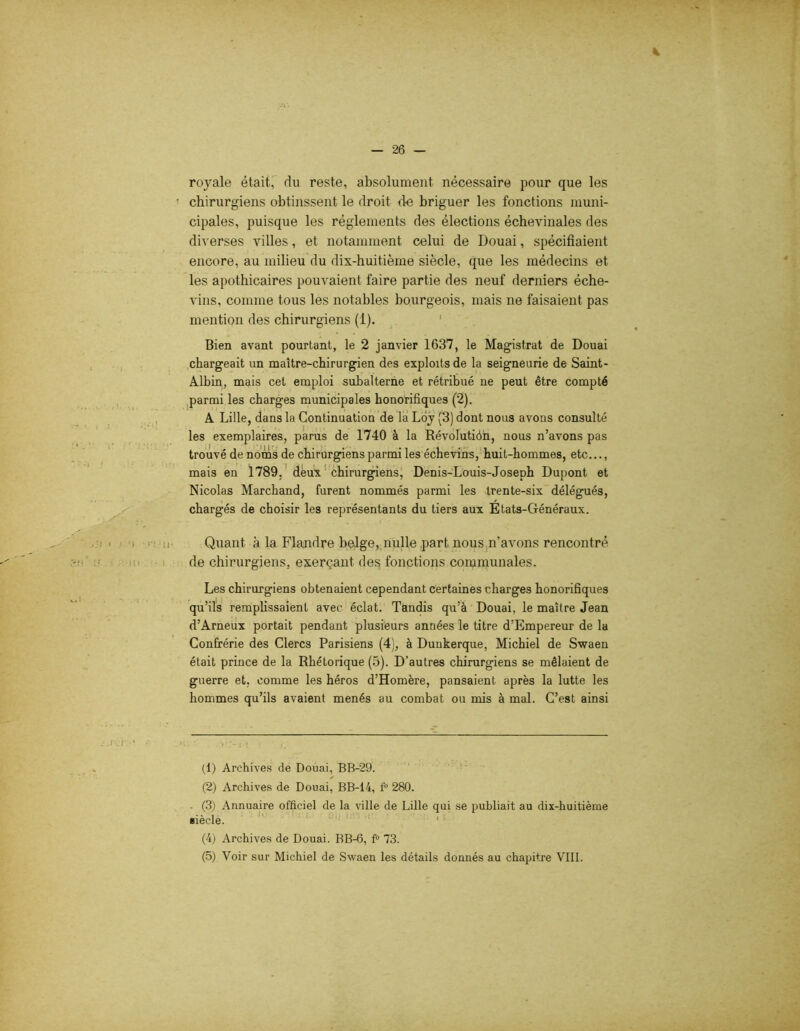 royale était, rlu reste, absolument nécessaire pour que les ■ chirurgiens obtinssent le droit de briguer les fonctions muni- cipales, puisque les réglements des élections échevinales des diverses villes, et notamment celui de Douai, spécifiaient encore, au milieu du dix-huitième siècle, que les médecins et les apothicaires pouvaient faire partie des neuf derniers éche- vins, comme tous les notables bourgeois, mais ne faisaient pas mention des chirurgiens (1). Bien avant pourtant, le 2 janvier 1637, le Magistrat de Douai chargeait un maître-chirurgien des exploits de la seigneurie de Saint- Albin, mais cet emploi subalterne et rétribué ne peut être compté parmi les charges municipales honorifiques (2). A Lille, dans la Continuation de la Loy (B) dont nous avons consulté les exemplaires, parus de 1740 à la Révolutiôn, nous n’avons pas trouvé de noms de chirurgiens parmi les échevins, huit-hommes, etc..., mais en 1789, deux chirurgiens, Denis-Louis-Joseph Dupont et Nicolas Marchand, furent nommés parmi les trente-six délégués, chargés de choisir les représentants du tiers aux Etats-Généraux. Quant à la Flandre belge, nulle part nous n’avons rencontré de chirurgiens, exerçant de§ fonctions communales. Les chirurgiens obtenaient cependant certaines charges honorifiques qu’ils remplissaient avec éclat. Tandis qu’à Douai, le maître Jean d’Arneux portait pendant plusieurs années le titre d’Empereur de la Confrérie des Clercs Parisiens (4), à Dunkerque, Michiel de Swaen était prince de la Rhétorique (5). D’autres chirurgiens se mêlaient de guerre et, comme les héros d’Homère, pansaient après la lutte les hommes qu’ils avaient menés au combat ou mis à mal. C’est ainsi (1) Archives de Douai, BB-29. (2) Archives de Douai, BB-14, f° 280. (3) Annuaire officiel de la ville de Lille qui se publiait au dix-huitième siècle. (4) Archives de Douai. BB-6, f° 73. (5) Voir sur Michiel de Swaen les détails donnés au chapitre VIII.