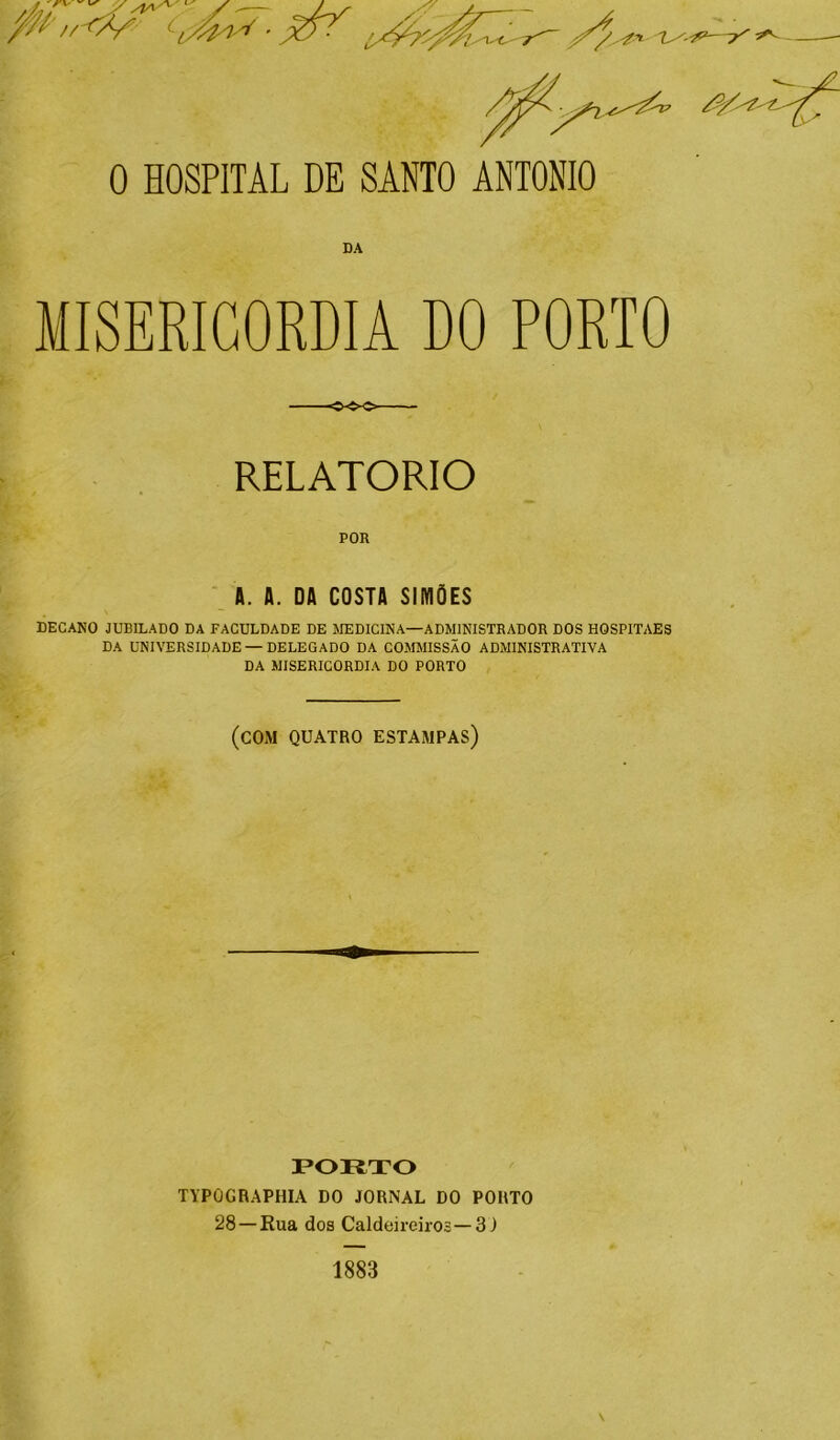 DA MISERICÓRDIA DO PORTO RELATORIO POR A. A. DA COSTA SIMÕES DECANO JUBILADO DA FACULDADE DE MEDICINA—ADMINISTRADOR DOS HOSPITAES DA UNIVERSIDADE —DELEGADO DA COMMISSÃO ADMINISTRATIVA DA MISERICÓRDIA DO PORTO (com quatro estampas) PORTO TYPOGRAPHIA DO JORNAL DO PORTO 28 —Rua dos Caldeireiros— 3) \ 1883