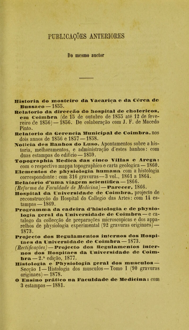 PUBLICAÇÕES ANTERIORES Do mesmo auctor Historia rio mosteiro da Vacariça e da Cerca de Bussaco —1855. Belatorio da direcção do bospital de cbolericos, em Coimbra (de 15 de outubro de 1855 até 12 de feve- reiro de 1856) —1856. De colaboração com J. F. de Macedo Pinto. Relaiorio da Cíerencia Municipal de Coimbra, nos dois annos de 1856 e 1857 —1858. Noticia dos Banhos do Luso. Apontamentos sobre a his- toria, melhoramentos, e administração d’estes banhos: com duas estampas do edifício —1859. Topographia Medica das cinco Villas e Aresta: com o respectivo mappa topographico e carta geologica —1860. Elementos de pliysiologia humana com a histologia correspondonte: com 316 gravuras—3 vol., 1861 a 1864. Relatorio d’uma viagem scientifica—1866. (Reforma da Faculdade de Medicina) — Parecer, 1866. llospilal da Universidade cie Coimbra, projecto de reconstrucção do Hospital do Collegio das Artes: com 14 es- tampas—1869. Programma da cadeira d’histologia e tle physio- logia geral da Universidade de Coimbra — e ca- talogo da collecção de preparações microscópicas e dos appa- relhos de phvsiôlogia experimental (92 gravuras originaes) — 1873. Projecto dos Regulamentos infernos tios Hospi- taes da Universidade de Coimbra —1873. (Rectificações) — Projecto dos Regulamentos inter- nos dos BHospilaes da Universidade de Coim- bra— 2.a edição, 1877. Histologia e Fbysiologia geral dos musculos — Secção I —Histologia dos musculos —Tomo I (90 gravuras originaes) —1878. O Ensino prático na Faculdade de Medicina: com 3 estampas —1881.