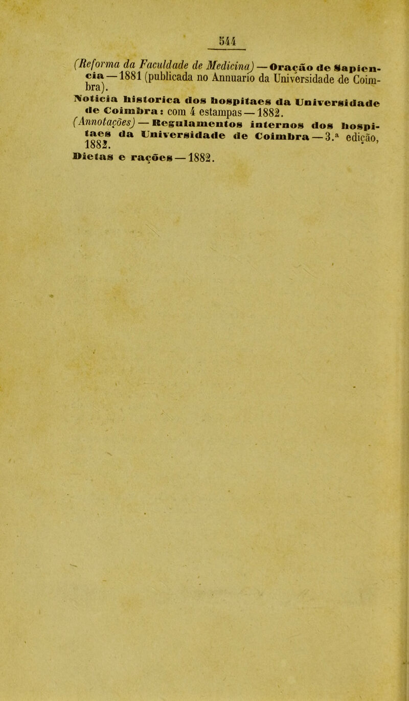 (Refoi ma da Faculdade de Medicina) —Oração «ie Sapien* cia 1881 (publicada no Annuario da Universidade de Coim- bra). Noticia histórica «los hospitaes «la Universidade de Coimbra: com 4 estampas —1882. (Annotações) — Regulamentos internos dos liospi- taes da Universida«le de Coimbra —3 a edição 1882. * ’