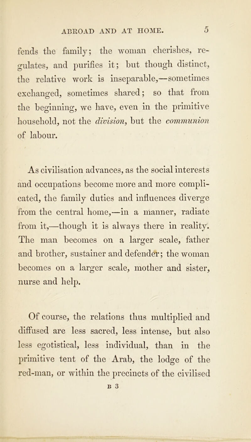 fends the family; the woman cherishes, re- gulates, and purifies it; hut though distinct, the relative work is inseparable,—sometimes exchanged, sometimes shared; so that from the beginning, we have, even in the primitive household, not the division, but the communion of labour. As civilisation advances, as the social interests and occupations become more and more compli- cated, the family duties and influences diverge from the central home,—in a manner, radiate from it,—though it is always there in reality. The man becomes on a larger scale, father and brother, sustainer and defender; the woman becomes on a larger scale, mother and sister, nurse and help. Of course, the relations thus multiplied and diffused are less sacred, less intense, but also less egotistical, less individual, than in the primitive tent of the Arab, the lodge of the red-man, or within the precincts of the civilised