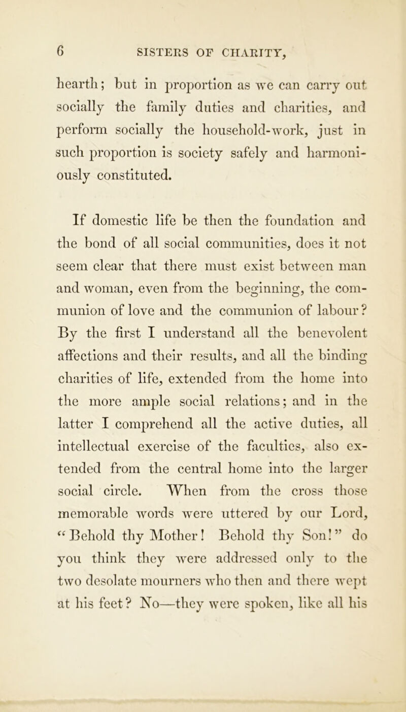 hearth; hut in proportion as we can carry out socially the family duties and charities, and perform socially the household-work, just in such proportion is society safely and harmoni- ously constituted. If domestic life be then the foundation and the bond of all social communities, does it not seem clear that there must exist between man and woman, even from the beginning, the com- munion of love and the communion of labour ? By the first I understand all the benevolent affections and their results, and all the binding charities of life, extended from the home into the more ample social relations; and in the latter I comprehend all the active duties, all intellectual exercise of the faculties, also ex- tended from the central home into the larger social circle. When from the cross those memorable words were uttered by our Lord, “Behold thy Mother! Behold thy Son!” do you think they were addressed only to the two desolate mourners who then and there wept at his feet? No—they were spoken, like all his