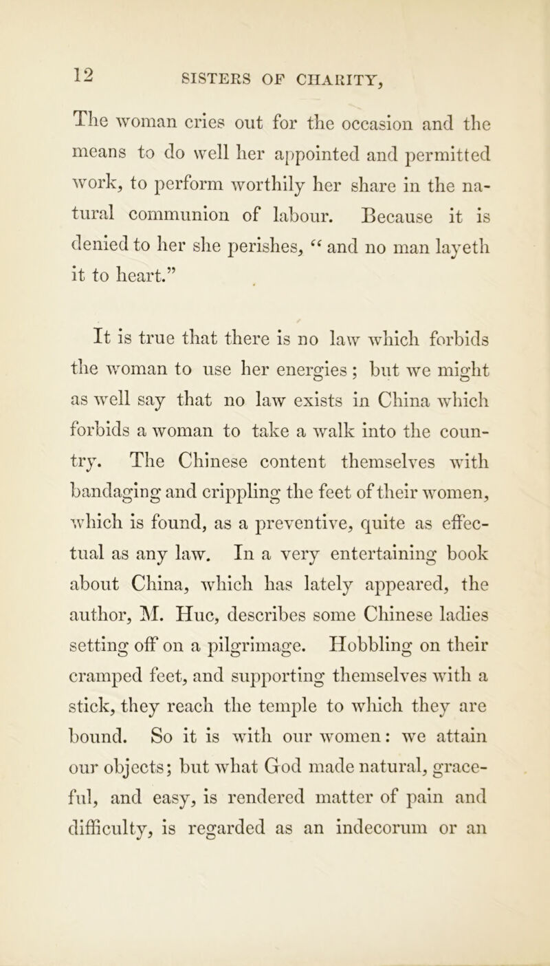 The woman cries out for the occasion and the means to do well her appointed and permitted work, to perform worthily her share in the na- tural communion of labour. Because it is denied to her she perishes, <s and no man layeth it to heart.” It is true that there is no law which forbids the woman to use her energies; but we might as well say that no law exists in China which forbids a woman to take a walk into the coun- try. The Chinese content themselves with ban daging and crippling the feet of their women, which is found, as a preventive, quite as effec- tual as any law. In a very entertaining book about China, which has lately appeared, the author, M. Hue, describes some Chinese ladies setting off on a pilgrimage. Hobbling on their cramped feet, and supporting themselves with a stick, they reach the temple to which they are bound. So it is with our women: we attain our objects; but what God made natural, grace- ful, and easy, is rendered matter of pain and difficulty, is regarded as an indecorum or an