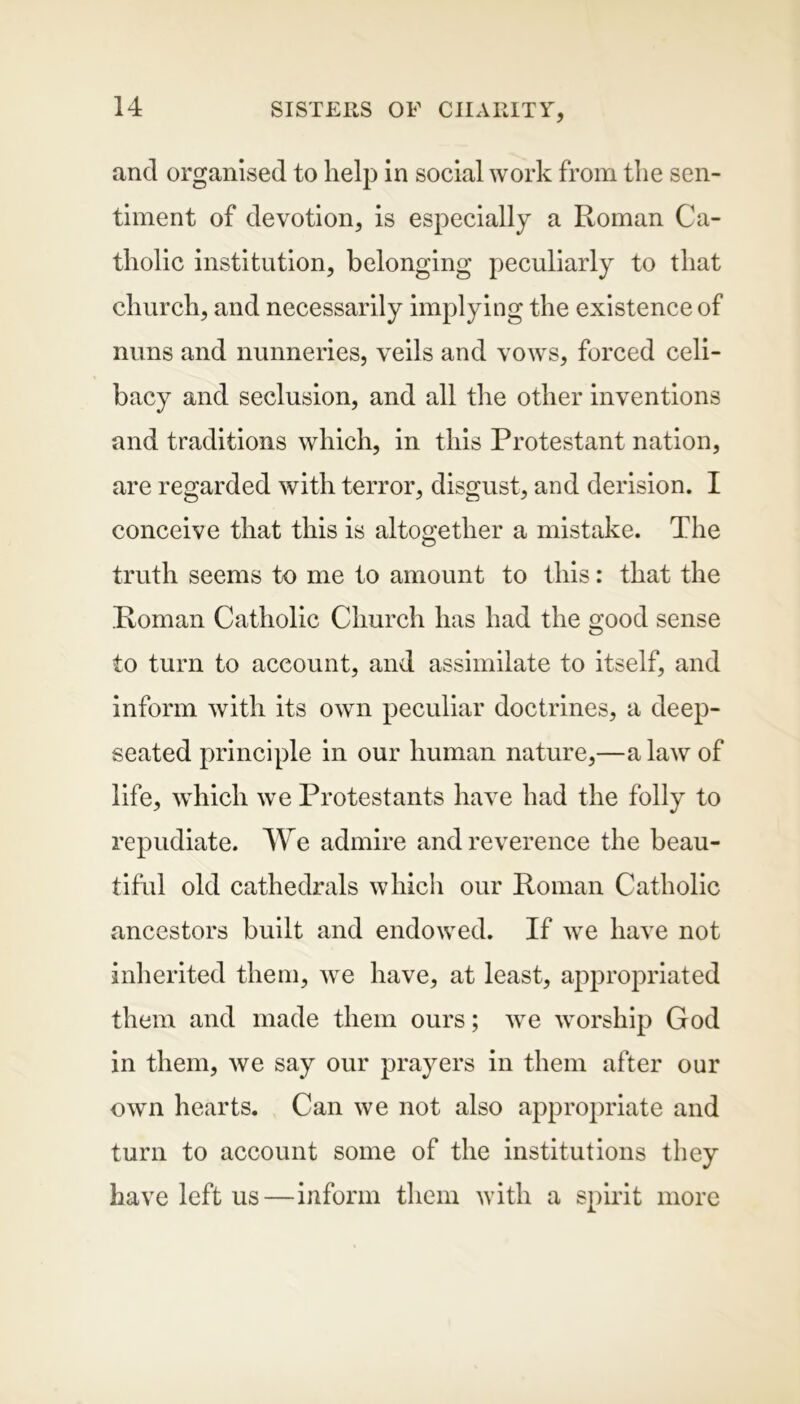 and organised to help in social work from the sen- timent of devotion, is especially a Roman Ca- tholic institution, belonging peculiarly to that church, and necessarily implying the existence of nuns and nunneries, veils and vows, forced celi- bacy and seclusion, and all the other inventions and traditions which, in this Protestant nation, are regarded with terror, disgust, and derision. I conceive that this is altogether a mistake. The truth seems to me to amount to this: that the Roman Catholic Church has had the good sense to turn to account, and assimilate to itself, and inform with its own peculiar doctrines, a deep- seated principle in our human nature,—a law of life, which we Protestants have had the folly to repudiate. We admire and reverence the beau- tiful old cathedrals which our Roman Catholic ancestors built and endowed. If we have not inherited them, we have, at least, appropriated them and made them ours; we worship God in them, we say our prayers in them after our own hearts. Can we not also appropriate and turn to account some of the institutions they have left us—inform them with a spirit more