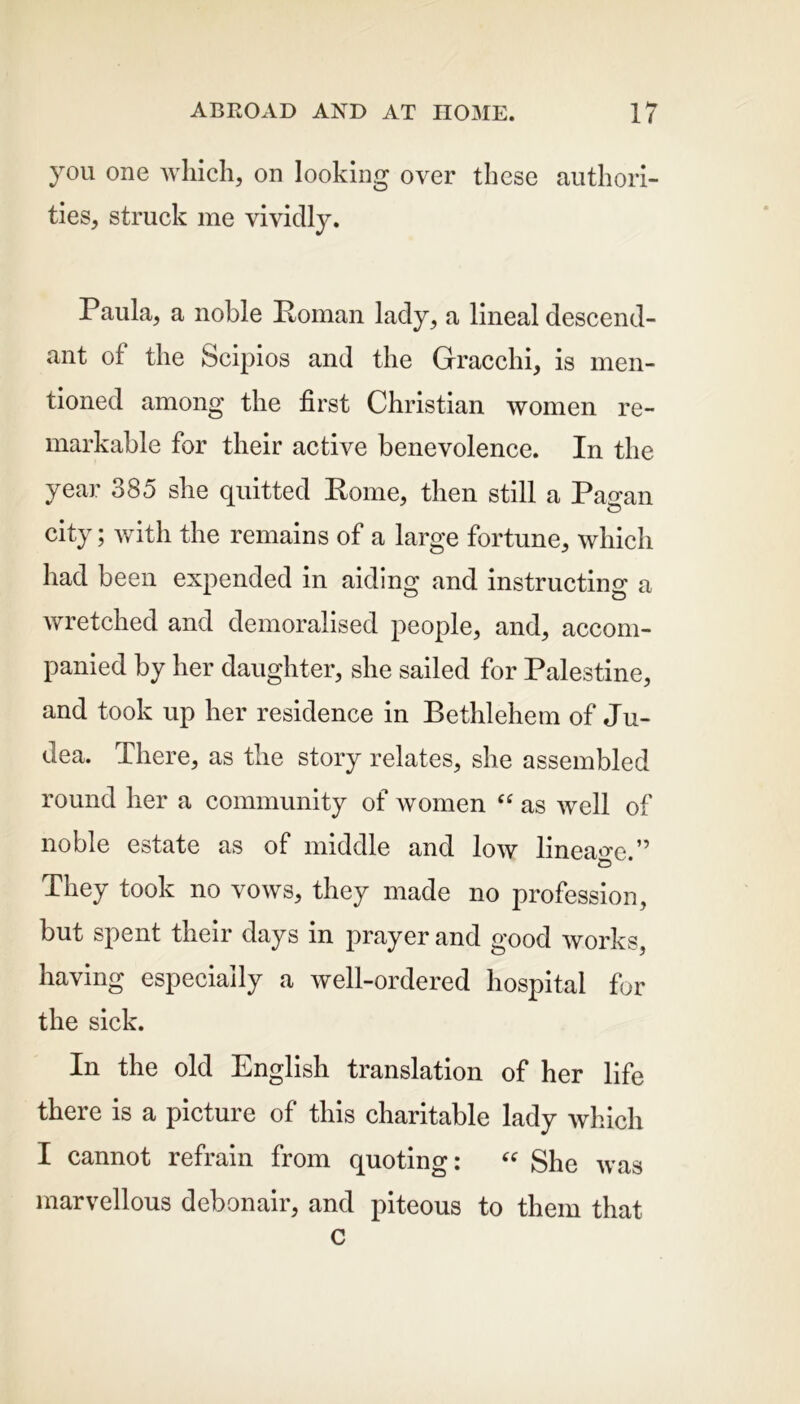 you one which, on looking over these authori- ties, struck me vividly. Paula, a noble Roman lady, a lineal descend- ant of the Scipios and the Gracchi, is men- tioned among the first Christian women re- markable for their active benevolence. In the year 385 she quitted Rome, then still a Pagan city; with the remains of a large fortune, which had been expended in aiding and instructing a wretched and demoralised people, and, accom- panied by her daughter, she sailed for Palestine, and took up her residence in Bethlehem of Ju- dea. There, as the story relates, she assembled round her a community of women “ as well of noble estate as of middle and low lineage ” © They took no vows, they made no profession, but spent their days in prayer and good works, having especially a well-ordered hospital for the sick. In the old English translation of her life there is a picture of this charitable lady which I cannot refrain from quoting: “ She was marvellous debonair, and piteous to them that C