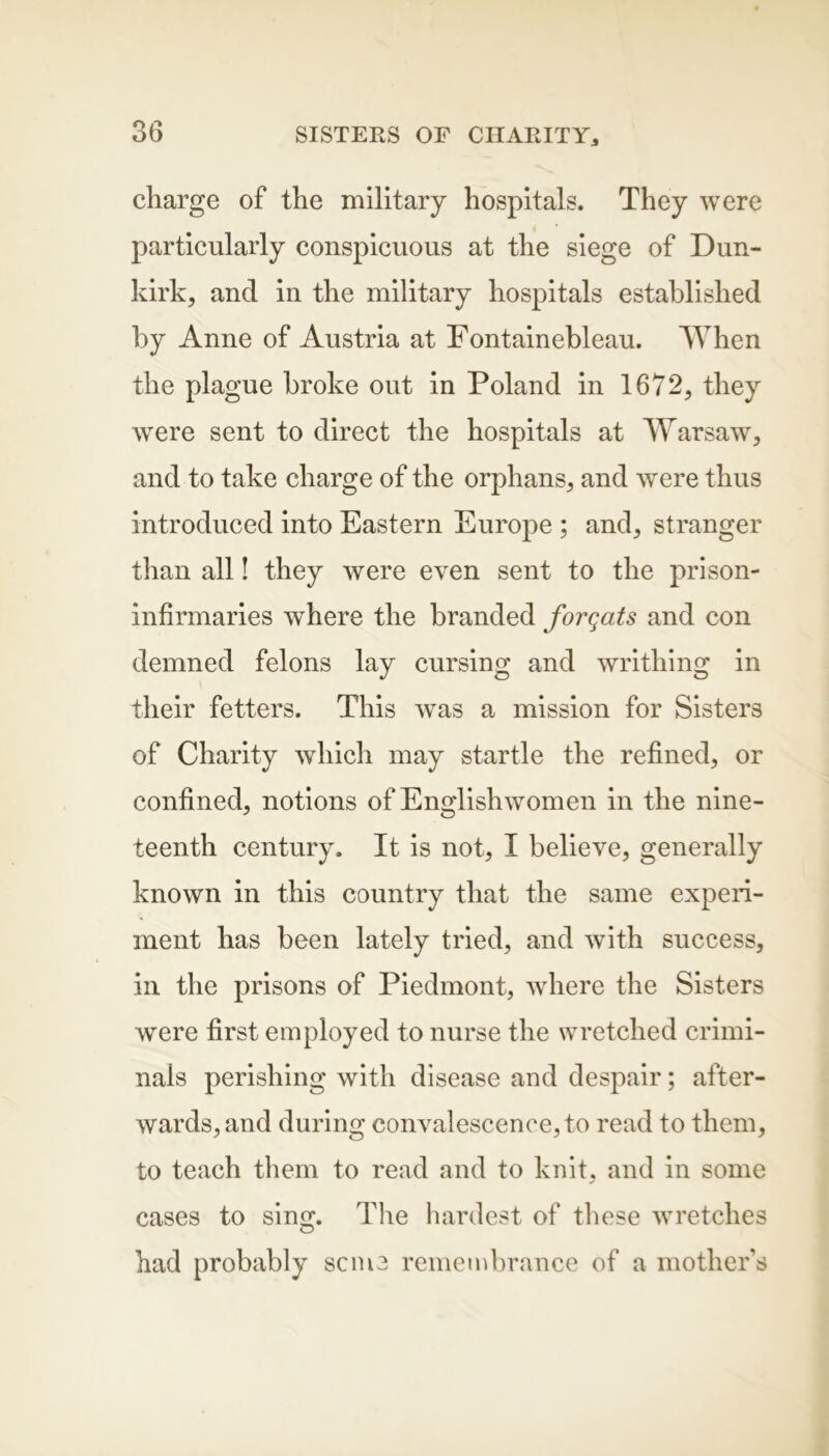 charge of the military hospitals. They were particularly conspicuous at the siege of Dun- kirk, ancl in the military hospitals established by Anne of Austria at Fontainebleau. When the plague broke out in Poland in 1672, they were sent to direct the hospitals at Warsaw, and to take charge of the orphans, and were thus introduced into Eastern Europe ; and, stranger than all! they were even sent to the prison- infirmaries where the branded forqats and con demned felons lay cursing and writhing in their fetters. This was a mission for Sisters of Charity which may startle the refined, or confined, notions of Englishwomen in the nine- teenth century. It is not, I believe, generally known in this country that the same experi- ment has been lately tried, and with success, in the prisons of Piedmont, where the Sisters were first employed to nurse the wretched crimi- nals perishing with disease and despair; after- wards, and during convalescence, to read to them, to teach them to read and to knit, and in some cases to sing. The hardest of these wretches had probably seme remembrance of a mother’s