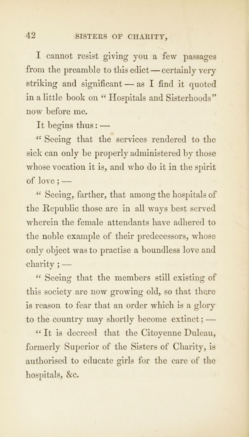 I cannot resist giving you a few passages from the preamble to this edict — certainly very striking and significant — as I find it quoted in a little book on u Hospitals and Sisterhoods” now before me. It begins thus: — Seeing that the services rendered to the sick can only be properly administered by those whose vocation it is, and who do it in the spirit of love; — “ Seeing, farther, that among the hospitals of the Republic those are in all ways best served wherein the female attendants have adhered to the noble example of their predecessors, whose only object was to practise a boundless love and charity ; — Seeing that the members still existing of o o this society are now growing old, so that there is reason to fear that an order which is a glory to the country may shortly become extinct; — “ It is decreed that the Citoyenne Duleau, formerly Superior of the Sisters of Charity, is authorised to educate girls for the care of the hospitals, &c.