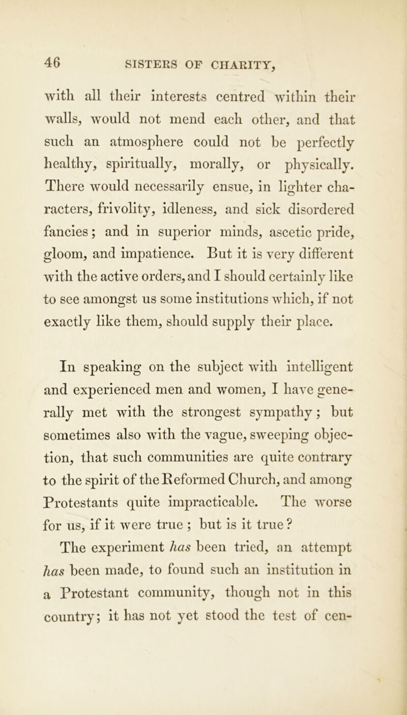 with all their interests centred within their walls, would not mend each other, and that such an atmosphere could not be perfectly healthy, spiritually, morally, or physically. There would necessarily ensue, in lighter cha- racters, frivolity, idleness, and sick disordered fancies; and in superior minds, ascetic pride, gloom, and impatience. But it is very different with the active orders, and I should certainly like to see amongst us some institutions which, if not exactly like them, should supply their place. In speaking on the subject with intelligent and experienced men and women, I have gene- rally met with the strongest sympathy; but sometimes also with the vague, sweeping objec- tion, that such communities are quite contrary to the spirit of the Reformed Church, and among Protestants quite impracticable. The worse for us, if it were true ; but is it true ? The experiment has been tried, an attempt has been made, to found such an institution in a Protestant community, though not in this country; it has not yet stood the test of cen-