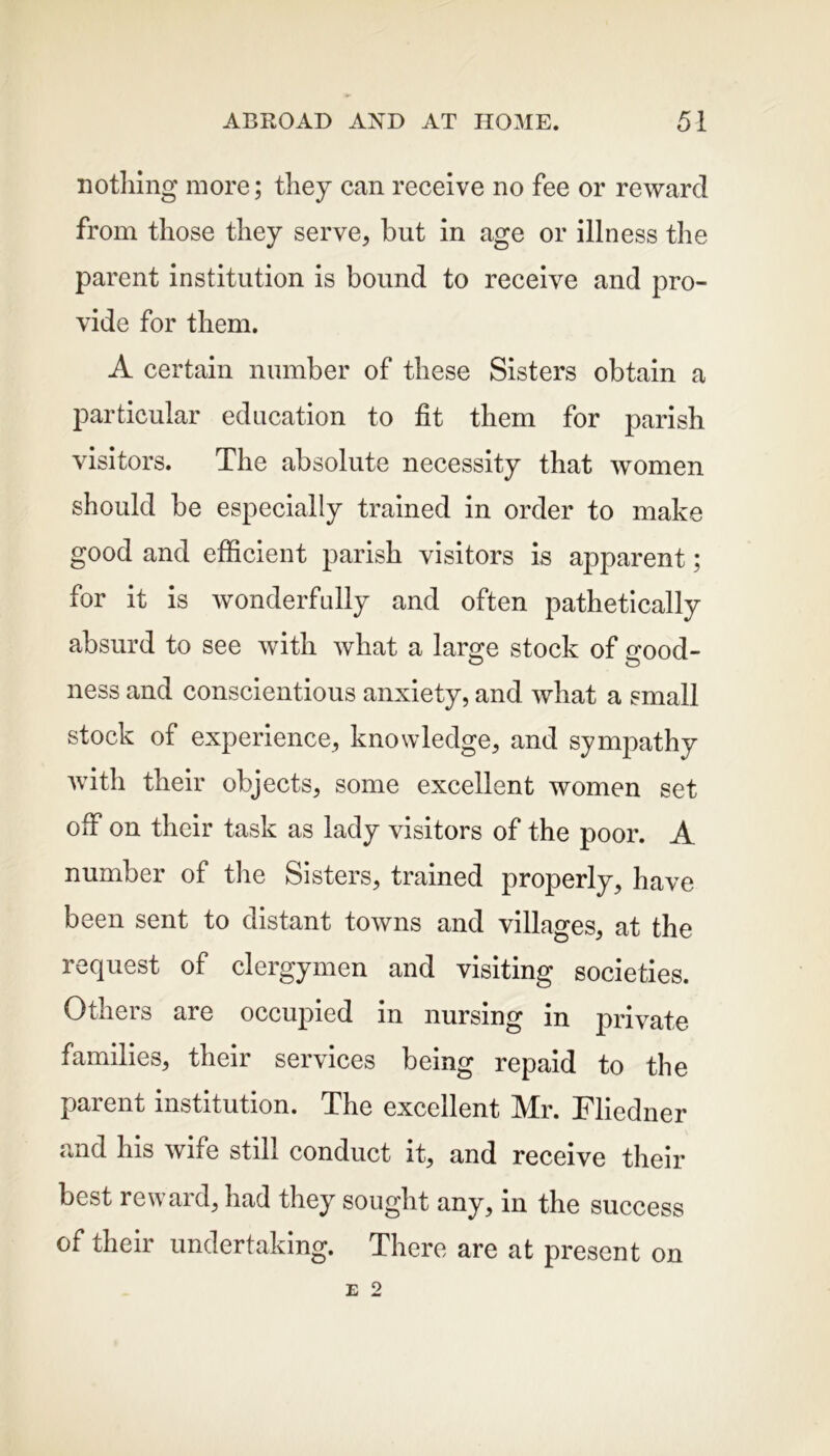 nothing more; they can receive no fee or reward from those they serve, but in age or illness the parent institution is bound to receive and pro- vide for them. A certain number of these Sisters obtain a particular education to fit them for parish visitors. The absolute necessity that women should be especially trained in order to make good and efficient parish visitors is apparent; for it is wonderfully and often pathetically absurd to see with what a laro-e stock of <rood- ness and conscientious anxiety, and what a small stock of experience, knowledge, and sympathy with their objects, some excellent women set off on their task as lady visitors of the poor. A number of the Sisters, trained properly, have been sent to distant towns and villages, at the request of clergymen and visiting societies. Others are occupied in nursing in private families, their services being repaid to the parent institution. The excellent Mr. Fliedner and his wife still conduct it, and receive their best reward, had they sought any, in the success of their undertaking. There are at present on