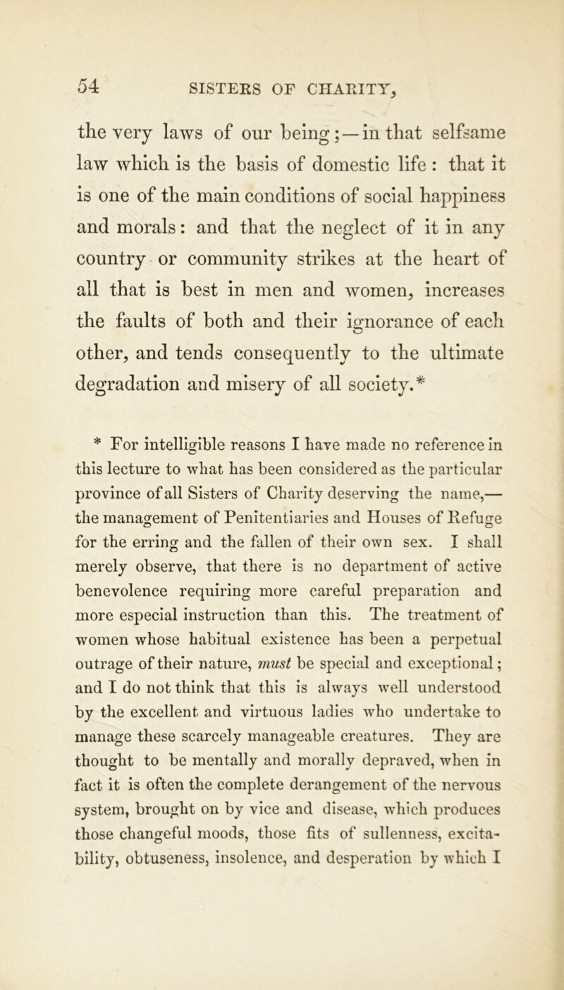 the very laws of our being; —in that selfsame law which is the basis of domestic life : that it is one of the main conditions of social happiness and morals: and that the neglect of it in any country or community strikes at the heart of all that is best in men and women, increases the faults of both and their ignorance of each other, and tends consequently to the ultimate degradation and misery of all society.* * For intelligible reasons I have made no reference in o this lecture to what has been considered as the particular province of all Sisters of Charity deserving the name,— the management of Penitentiaries and Houses of Refuge for the erring and the fallen of their own sex. I shall merely observe, that there is no department of active benevolence requiring more careful preparation and more especial instruction than this. The treatment of women whose habitual existence has been a perpetual outrage of their nature, must be special and exceptional; and I do not think that this is always well understood by the excellent and virtuous ladies who undertake to manage these scarcely manageable creatures. They are thought to be mentally and morally depraved, when in fact it is often the complete derangement of the nervous system, brought on by vice and disease, which produces those changeful moods, those fits of sullenness, excita- bility, obtuseness, insolence, and desperation by which I