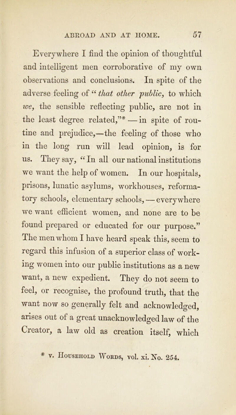 Everywhere I find the opinion of thoughtful and intelligent men corroborative of my own observations and conclusions. In spite of the adverse feeling of “ that other public, to which we} the sensible reflecting public, are not in the least degree related,”* — in spite of rou- tine and prejudice,—the feeling of those who in the long run will lead opinion, is for us. They say, “ In all our national institutions we want the help of women. In our hospitals, prisons, lunatic asylums, workhouses, reforma- tory schools, elementary schools, — everywhere we want efficient women, and none are to be found prepared or educated for our purpose.” The men whom I have heard speak this, seem to regard this infusion of a superior class of work- ing women into our public institutions as a new want, a new expedient. They do not seem to feel, or recognise, the profound truth, that the want now so generally felt and acknowledged arises out of a great unacknowledged law of the Creator, a law old as creation itself, which * v. Household Words, vol. xi. No. 254.