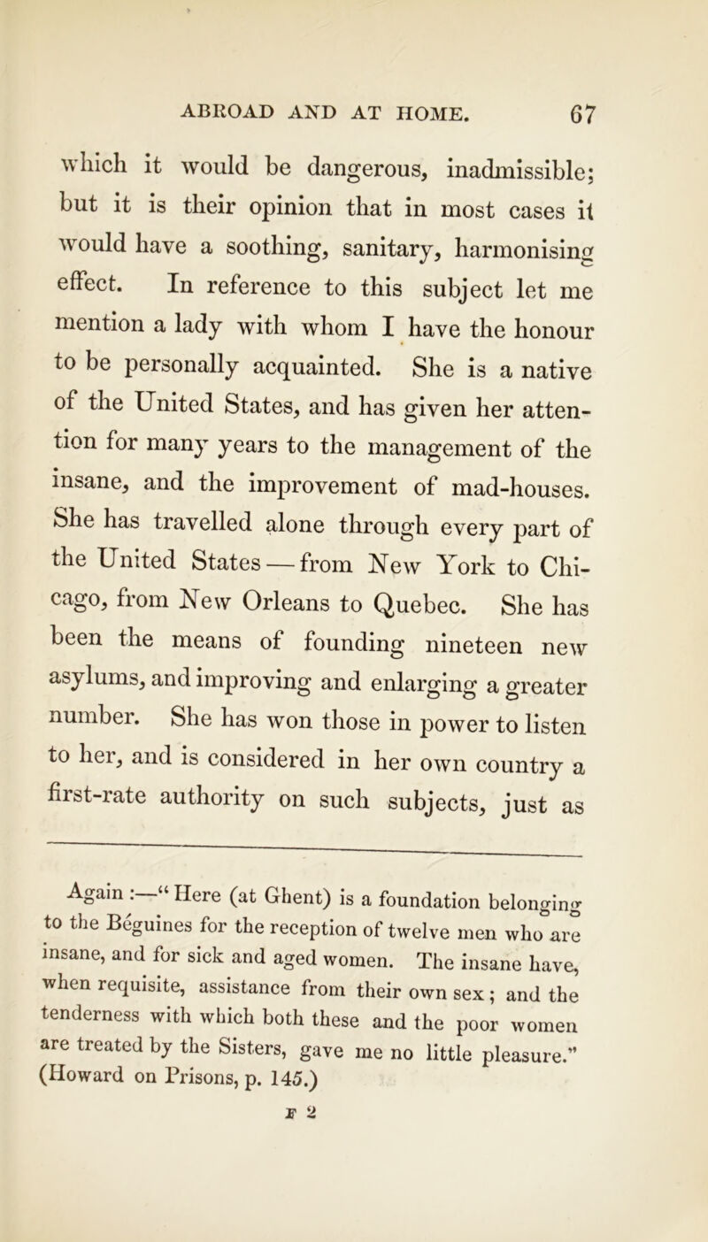 which it would be dangerous, inadmissible; but it is their opinion that in most cases it would have a soothing, sanitary, harmonising effect. In reference to this subject let me mention a lady with whom I have the honour to be personally acquainted. She is a native of the United States, and has given her atten- tion for many years to the management of the insane, and the improvement of mad-houses. She has travelled alone through every part of the United States — from New York to Chi- cago, from New Orleans to Quebec. She has been the means of founding nineteen new asylums, and improving and enlarging a greater number. £>he has won those in power to listen to her, and is considered in her own country a first-rate authority on such subjects, just as Again Here (at Ghent) is a foundation belonging to the Beguines for the reception of twelve men who are insane, and for sick and aged women. The insane have, when requisite, assistance from their own sex; and the tenderness with which both these and the poor women are treated by the Sisters, gave me no little pleasure.” (Howard on Prisons, p. 145.)