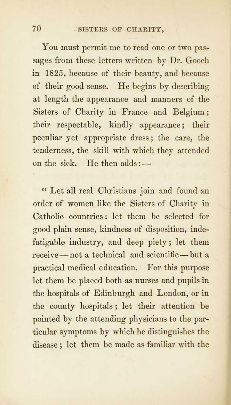 You must permit me to read one or two pas- sages from these letters written by Dr. Gooch in 1825, because of their beauty, and because of their good sense. He begins by describing at length the appearance and manners of the Sisters of Charity in France and Belgium; their respectable, kindly appearance; their peculiar yet appropriate dress; the care, the tenderness, the skill with which they attended on the sick. He then adds: — “ Let all real Christians join and found an order of women like the Sisters of Charity in Catholic countries: let them be selected for good plain sense, kindness of disposition, inde- fatigable industry, and deep piety; let them receive — not a technical and scientific — but a practical medical education. For this purpose let them be placed both as nurses and pupils in the hospitals of Edinburgh and London, or in the county hospitals ; let their attention be pointed by the attending physicians to the par- ticular symptoms by which he distinguishes the disease; let them be made as familiar with the