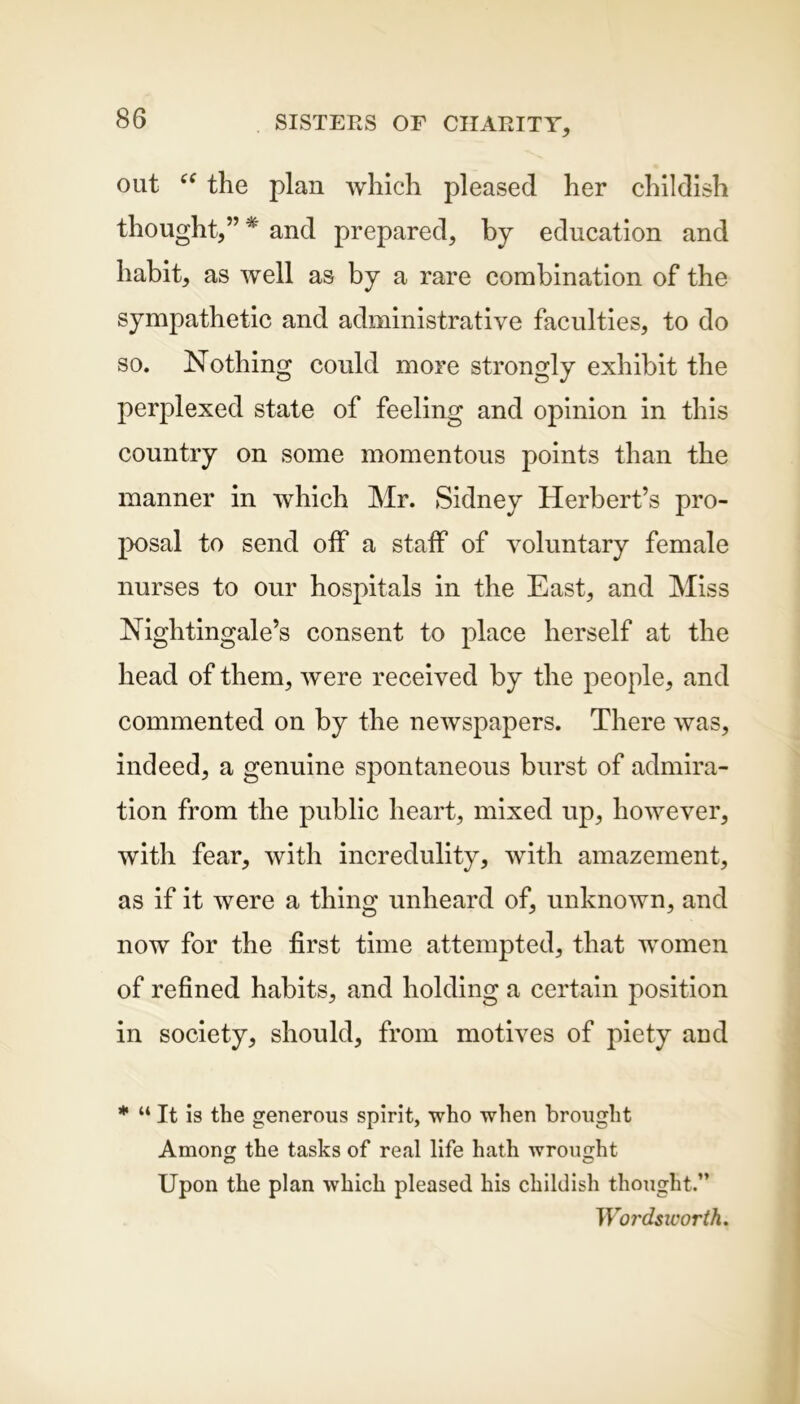 out “ the plan which pleased her childish thought,” * and prepared, by education and habit, as well as by a rare combination of the sympathetic and administrative faculties, to do so. Nothing could more strongly exhibit the perplexed state of feeling and opinion in this country on some momentous points than the manner in which Mr. Sidney Herbert’s pro- posal to send off a staff of voluntary female nurses to our hospitals in the East, and Miss Nightingale’s consent to place herself at the head of them, were received by the people, and commented on by the newspapers. There was, indeed, a genuine spontaneous burst of admira- tion from the public heart, mixed up, however, with fear, with incredulity, with amazement, as if it were a thing unheard of, unknown, and now for the first time attempted, that women of refined habits, and holding a certain position in society, should, from motives of piety and * “ It is the generous spirit, who when brought Among the tasks of real life hath wrought © © Upon the plan which pleased his childish thought.” Wordsworth.