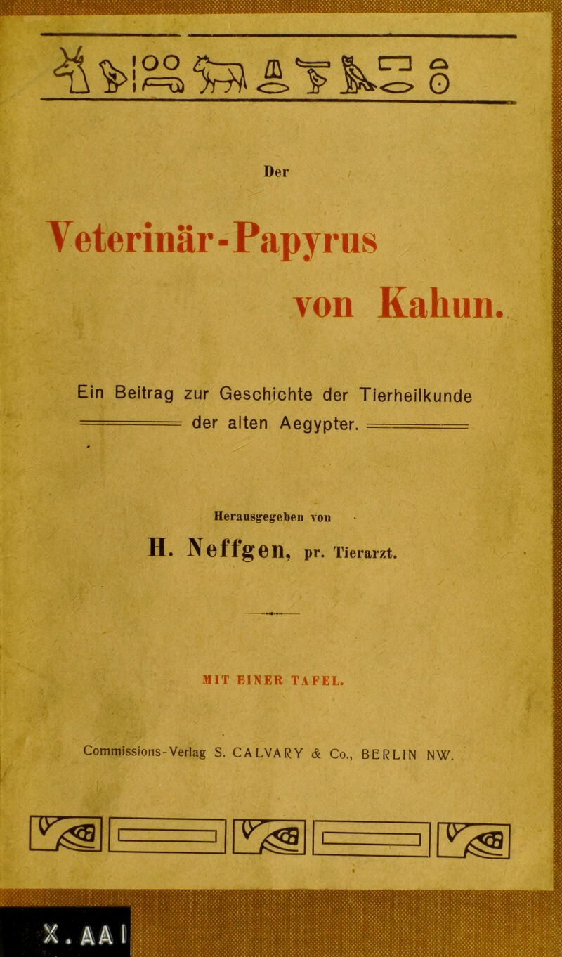 Der / Veterinär ■ Papyrus von Kahun. Ein Beitrag zur Geschichte der Tierheilkunde ~' = der alten Aegypter. _ . - HeraasgegrebeD von H. Neffg 611, pr. Tierarzt. MIT EINER TAFEL. Commissions-Verlag S. CALVARY & Co., BERLIN NW.
