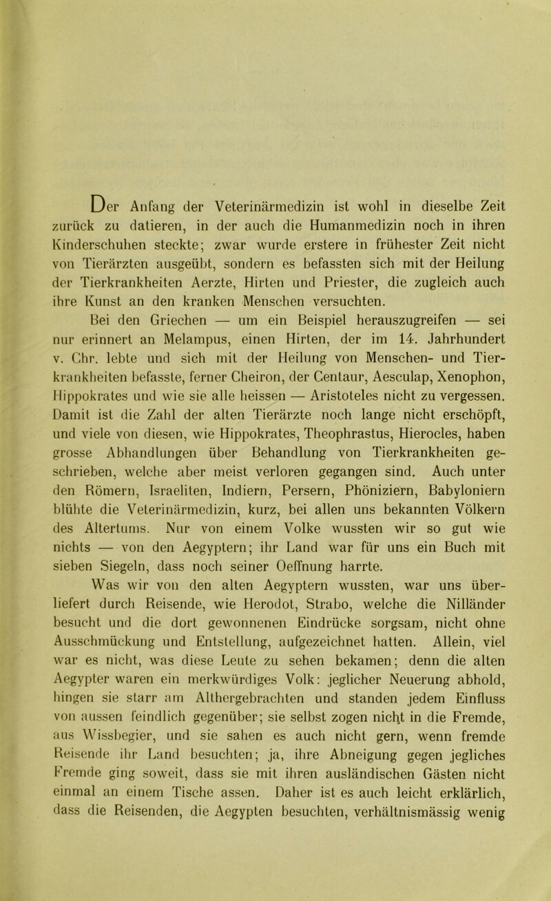 Der Anfang der Veterinärmedizin ist wohl in dieselbe Zeit zurück zu datieren, in der auch die Humanmedizin noch in ihren Kinderschuhen steckte; zwar wurde erstere in frühester Zeit nicht von Tierärzten ausgeübt, sondern es befassten sich mit der Heilung der Tierkrankheiten Aerzte, Hirten und Priester, die zugleich auch ihre Kunst an den kranken Menschen versuchten. Bei den Griechen — um ein Beispiel herauszugreifen — sei nur erinnert an Melampus, einen Hirten, der im 14. Jahrhundert V. Chr. lebte und sich mit der Heilung von Menschen- und Tier- krankheiten befasste, ferner Cheiron, der Centaur, Aesculap, Xenophon, Hippokrates und wie sie alle heissen — Aristoteles nicht zu vergessen. Damit ist die Zahl der alten Tierärzte noch lange nicht erschöpft, und viele von diesen, wie Hippokrates, Theophrastus, Hierocles, haben grosse Abhandlungen über Behandlung von Tierkrankheiten ge- schrieben, welche aber meist verloren gegangen sind. Auch unter den Römern, Israeliten, Indiern, Persern, Phöniziern, Babyloniern blühte die Veterinärmedizin, kurz, bei allen uns bekannten Völkern des Altertums. Nur von einem Volke wussten wir so gut wie nichts — von den Aegyptern; ihr Land war für uns ein Buch mit sieben Siegeln, dass noch seiner Oeffnung harrte. Was wir von den alten Aegyptern wussten, war uns über- liefert durch Reisende, wie Herodot, Strabo, welche die Nilländer besucht und die dort gewonnenen Eindrücke sorgsam, nicht ohne Ausschmückung und Entstellung, aufgezeichnet hatten. Allein, viel war es nicht, was diese Leute zu sehen bekamen; denn die alten Aegypter waren ein merkwürdiges Volk: jeglicher Neuerung abhold, hingen sie starr am Althergebrachten und standen jedem Einfluss von aussen feindlich gegenüber; sie selbst zogen nicht in die Fremde, aus Wissbegier, und sie sahen es auch nicht gern, wenn fremde Reisende ihr Land besuchten; ja, ihre Abneigung gegen jegliches Fremde ging soweit, dass sie mit ihren ausländischen Gästen nicht einmal an einem Tische assen. Daher ist es auch leicht erklärlich, dass die Reisenden, die Aegypten besuchten, verhältnismässig wenig