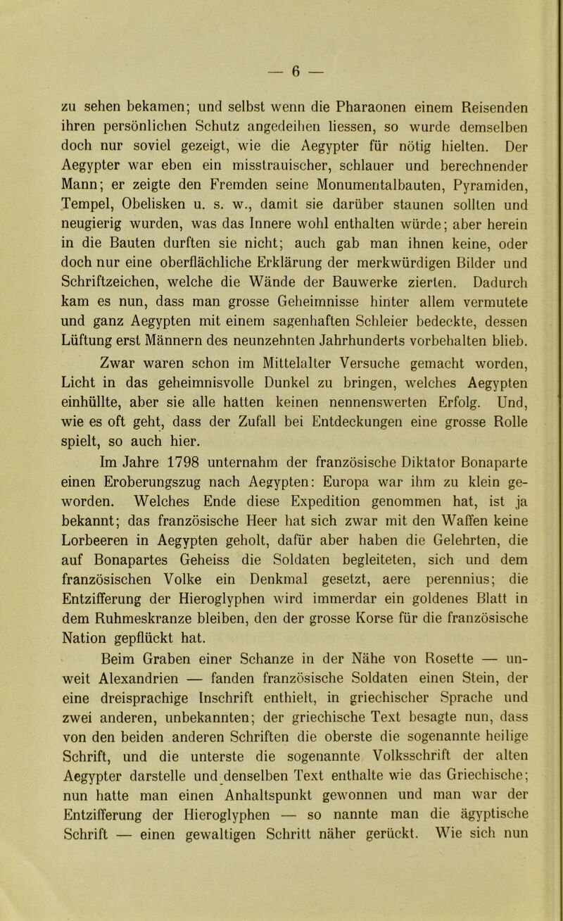 zu sehen bekamen; und selbst wenn die Pharaonen einem Reisenden ihren persönlichen Schutz angedeihen Hessen, so wurde demselben doch nur soviel gezeigt, wie die Aegypter für nötig hielten. Der Aegypter war eben ein misstrauischer, schlauer und berechnender Mann; er zeigte den Fremden seine Monumentalbauten, Pyramiden, Tempel, Obelisken u. s. w., damit sie darüber staunen sollten und neugierig wurden, was das Innere wohl enthalten würde; aber herein in die Bauten durften sie nicht; auch gab man ihnen keine, oder doch nur eine oberflächliche Erklärung der merkwürdigen Bilder und Schriftzeichen, welche die Wände der Bauwerke zierten. Dadurch kam es nun, dass man grosse Geheimnisse hinter allem vermutete und ganz Aegypten mit einem sagenhaften Schleier bedeckte, dessen Lüftung erst Männern des neunzehnten Jahrhunderts Vorbehalten blieb. Zwar waren schon im Mittelalter Versuche gemacht worden, Licht in das geheimnisvolle Dunkel zu bringen, welches Aegypten einhüllte, aber sie alle hatten keinen nennenswerten Erfolg. Und, wie es oft geht, dass der Zufall bei Entdeckungen eine grosse Rolle spielt, so auch hier. Im Jahre 1798 unternahm der französische Diktator Bonaparte einen Eroberungszug nach Aegypten: Europa war ihm zu klein ge- worden. Welches Ende diese Expedition genommen hat, ist ja bekannt; das französische Heer hat sich zwar mit den Waffen keine Lorbeeren in Aegypten geholt, dafür aber haben die Gelehrten, die auf Bonapartes Geheiss die Soldaten begleiteten, sich und dem französischen Volke ein Denkmal gesetzt, aere perennius; die Entzifferung der Hieroglyphen wird immerdar ein goldenes Blatt in dem Ruhmeskranze bleiben, den der grosse Korse für die französische Nation gepflückt hat. Beim Graben einer Schanze in der Nähe von Rosette — un- weit Alexandrien — fanden französische Soldaten einen Stein, der eine dreisprachige Inschrift enthielt, in griechischer Sprache und zwei anderen, unbekannten; der griechische Text besagte nun, dass von den beiden anderen Schriften die oberste die sogenannte heilige Schrift, und die unterste die sogenannte Volksschrift der alten Aegypter darstelle und denselben Text enthalte wie das Griechische; nun hatte man einen Anhaltspunkt gewonnen und man war der Entzifferung der Hieroglyphen — so nannte man die ägyptische Schrift — einen gewaltigen Schritt näher gerückt. Wie sich nun
