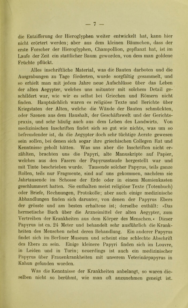die EntzilTerung der Hieroglyphen weiter entwickelt hat, kann hier niclit erörtert werden; aber aus dem kleinen Bäumchen, dass der erste Forscher der Hieroglyphen, Champollion, gepflanzt hat, ist im Laufe der Zeit ein stattlicher Baum geworden, von dem man goldene Früchte pflückt. Alles inschriftliche Material, was die Bauten darboten und die Ausgrabungen zu Tage förderten, wurde sorgfältig gesammelt, und so erhielt man mit jedem Jahre neue Aufschlüsse über das Leben der alten Aegypter, welches uns mitunter mit solchem Detail ge- schildert war, wie wir es selbst bei Griechen und Römern nicht finden. Hauptsächlich waren es religiöse Texte und Berichte über Kriegstaten der Alten, welche die Wände der Bauten schmückten, oder Szenen aus dem Haushalt, der Geschäftswelt und der Gerichts- praxis, und sehr häufig auch aus dem Leben des Landwirts. Von medizinischen Inschriften findet sich so gut wie nichts, was um so befremdender ist, da die Aegypter doch sehr tüchtige Aerzte gewesen sein sollen, bei denen sich sogar ihre griechischen Collegen Rat und Kenntnisse geholt hätten. Was uns aber die Inschriften nicht er- zählten, brachten uns die Papyri, alte Manuskripte auf Papier, welches aus den Fasern der Papyrusstaude hergestellt war und mit Tinte beschrieben wurde. Tausende solcher Papyrus, teils ganze Rollen, teils nur Fragmente, sind auf uns gekommen, nachdem sie Jahrtausende im Schosse der Erde oder in einem Mumienkasten geschlummert hatten. Sie enthalten meist religiöse Texte (Totenbuch) oder Briefe, Rechnungen, Protokolle; aber auch einige medizinische Abhandlungen finden sich darunter, von denen der Papyrus Ebers der grösste und am besten erhaltene ist; derselbe enthält; »Das hermetische Buch über die Arzneimittel der alten Aegypter, zum Vertreiben der Krankheiten aus dem Körper des Menschen.« Dieser Papyrus ist ca. 24 Meter und behandelt sehr ausführlich die Krank- heiten des Menschen nebst deren Behandlung. Ein anderer Papyrus findet sich im Berliner Museum und scheint eine schlechte Abschrift des Ebers zu sein. Einige kleinere Papyri finden sich im Louvre, in Leiden und in Turin; neuerdings ist auch ein medizinischer Papyrus über Frauenkrankheiten mit unserem Veterinärpapyrus in Kahun gefunden worden. Was die Kenntnisse der Krankheiten anbelangt, so waren die- selben nicht so berühmt, wie man oft anzunehmen geneigt ist.