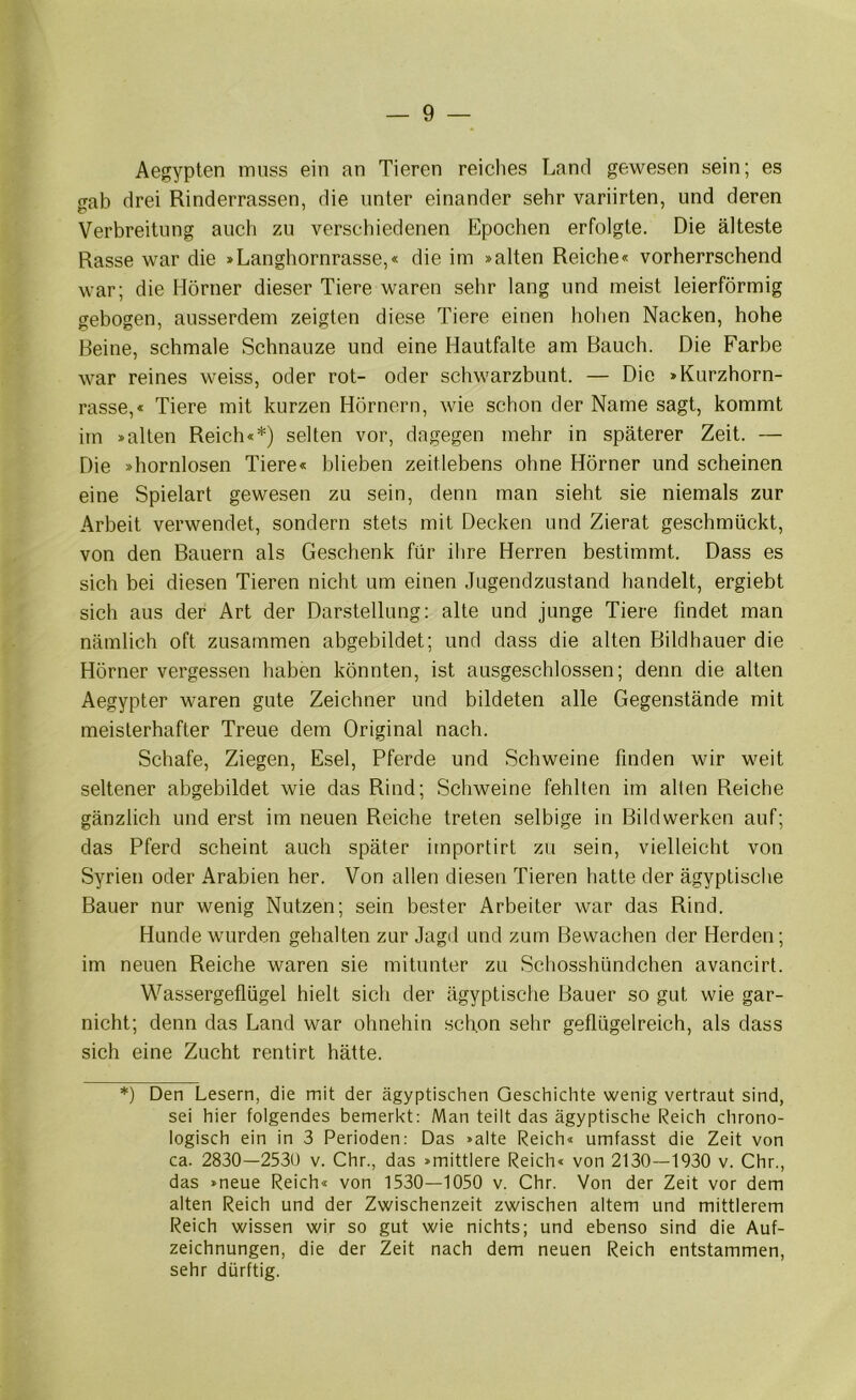 Aegypten muss ein an Tieren reiches Land gewesen sein; es gab drei Rinderrassen, die unter einander sehr variirten, und deren Verbreitung auch zu verschiedenen Epochen erfolgte. Die älteste Rasse war die »Langhornrasse,« die im »alten Reiche« vorherrschend war; die Hörner dieser Tiere waren sehr lang und meist leierförmig gebogen, ausserdem zeigten diese Tiere einen hohen Nacken, hohe Beine, schmale Schnauze und eine Hautfalte am Bauch. Die Farbe war reines weiss, oder rot- oder schwarzbunt. — Die »Kurzhorn- rasse,« Tiere mit kurzen Hörnern, wie schon der Name sagt, kommt im »allen Reich«*) selten vor, dagegen mehr in späterer Zeit. — Die »hornlosen Tiere« blieben zeitlebens ohne Hörner und scheinen eine Spielart gewesen zu sein, denn man sieht sie niemals zur Arbeit verwendet, sondern stets mit Decken und Zierat geschmückt, von den Bauern als Geschenk für ihre Herren bestimmt. Dass es sich bei diesen Tieren nicht um einen Jugendzustand handelt, ergiebt sich aus der Art der Darstellung: alte und junge Tiere findet man nämlich oft zusammen abgebildet; und dass die alten Bildhauer die Hörner vergessen haben könnten, ist ausgeschlossen; denn die alten Aegypter waren gute Zeichner und bildeten alle Gegenstände mit meisterhafter Treue dem Original nach. Schafe, Ziegen, Esel, Pferde und Schweine finden wir weit seltener abgebildet wie das Rind; Schweine fehlten im alten Reiche gänzlich und erst im neuen Reiche treten selbige in Bildwerken auf; das Pferd scheint auch später importirt zu sein, vielleicht von Syrien oder Arabien her. Von allen diesen Tieren hatte der ägyptische Bauer nur wenig Nutzen; sein bester Arbeiter war das Rind. Hunde wurden gehalten zur Jagd und zum Bewachen der Herden; im neuen Reiche waren sie mitunter zu Schosshündchen avancirt. Wassergeflügel hielt sich der ägyptische Bauer so gut wie gar- nicht; denn das Land war ohnehin schon sehr geflügelreich, als dass sich eine Zucht rentirt hätte. *) Den Lesern, die mit der ägyptischen Geschichte wenig vertraut sind, sei hier folgendes bemerkt: Man teilt das ägyptische Reich chrono- logisch ein in 3 Perioden: Das »alte Reich« umfasst die Zeit von ca. 2830—2530 v. Chr., das »mittlere Reich« von 2130—1930 v. Chr., das »neue Reich« von 1530—1050 v. Chr. Von der Zeit vor dem alten Reich und der Zwischenzeit zwischen altem und mittlerem Reich wissen wir so gut wie nichts; und ebenso sind die Auf- zeichnungen, die der Zeit nach dem neuen Reich entstammen, sehr dürftig.