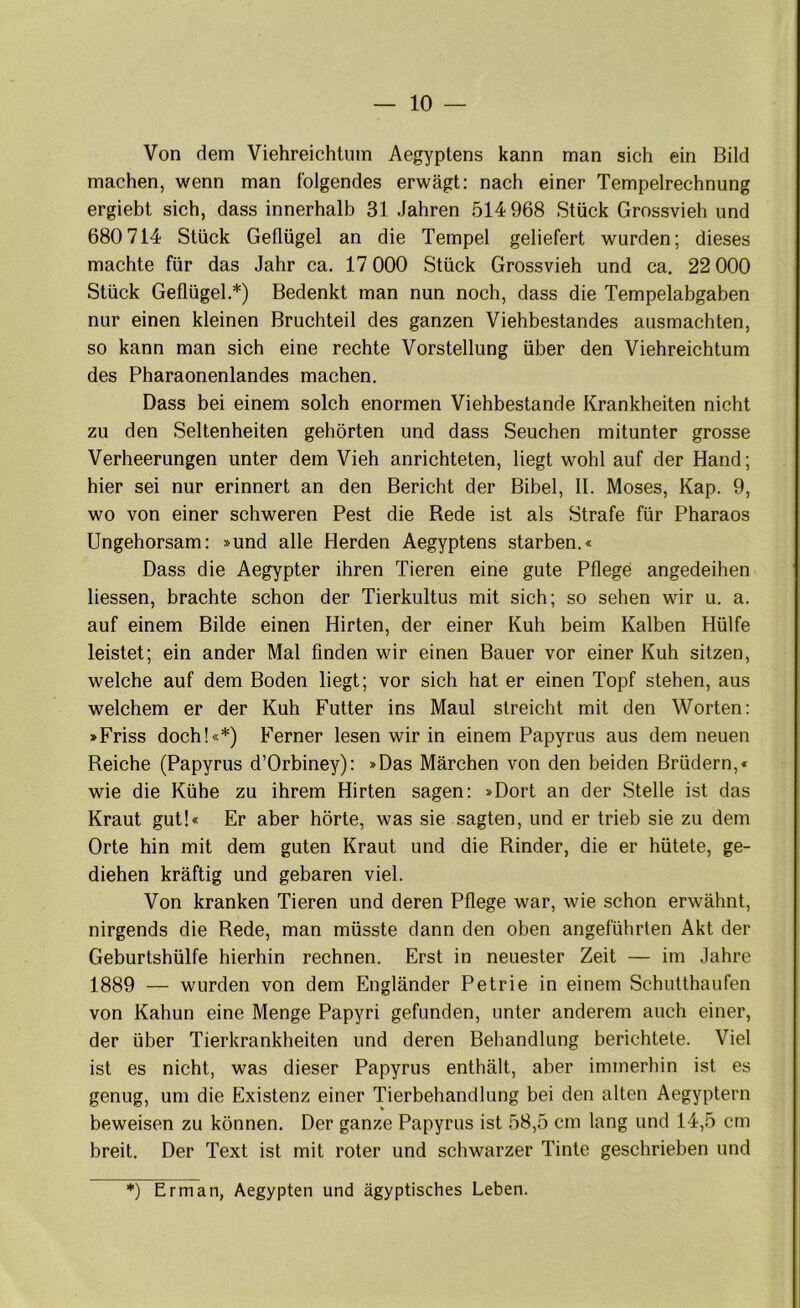 Von dem Viehreichlum Aegyptens kann man sich ein Bild machen, wenn man folgendes erwägt: nach einer Tempelrechnung ergiebt sich, dass innerhalb 31 Jahren 514 968 Stück Grossvieh und 680 714 Stück Geflügel an die Tempel geliefert wurden; dieses machte für das Jahr ca. 17 000 Stück Grossvieh und ca. 22 000 Stück Geflügel.*) Bedenkt man nun noch, dass die Tempelabgaben nur einen kleinen Bruchteil des ganzen Viehbestandes ausmachten, so kann man sich eine rechte Vorstellung über den Viehreichtum des Pharaonenlandes machen. Dass bei einem solch enormen Viehbestände Krankheiten nicht zu den Seltenheiten gehörten und dass Seuchen mitunter grosse Verheerungen unter dem Vieh anrichteten, liegt wohl auf der Hand; hier sei nur erinnert an den Bericht der Bibel, II. Moses, Kap. 9, wo von einer schweren Pest die Rede ist als Strafe für Pharaos Ungehorsam: »und alle Herden Aegyptens starben.« Dass die Aegypter ihren Tieren eine gute Pflege angedeihen Hessen, brachte schon der Tierkultus mit sich; so sehen wir u. a. auf einem Bilde einen Hirten, der einer Kuh beim Kalben Hülfe leistet; ein ander Mal finden wir einen Bauer vor einer Kuh sitzen, welche auf dem Boden liegt; vor sich hat er einen Topf stehen, aus welchem er der Kuh Futter ins Maul streicht mit den Worten: »Friss doch!«*) Ferner lesen wir in einem Papyrus aus dem neuen Reiche (Papyrus d’Orbiney): »Das Märchen von den beiden Brüdern,« wie die Kühe zu ihrem Hirten sagen: »Dort an der Stelle ist das Kraut gut!« Er aber hörte, was sie sagten, und er trieb sie zu dem Orte hin mit dem guten Kraut und die Rinder, die er hütete, ge- diehen kräftig und gebaren viel. Von kranken Tieren und deren Pflege war, wie schon erwähnt, nirgends die Rede, man müsste dann den oben angeführten Akt der Geburtshülfe hierhin rechnen. Erst in neuester Zeit — im Jahre 1889 — wurden von dem Engländer Petrie in einem Schutthaufen von Kahun eine Menge Papyri gefunden, unter anderem auch einer, der über Tierkrankheiten und deren Behandlung berichtete. Viel ist es nicht, was dieser Papyrus enthält, aber immerhin ist es genug, um die Existenz einer Tierbehandlung bei den alten Aegyptern beweisen zu können. Der ganze Papyrus ist 58,5 cm lang und 14,5 cm breit. Der Text ist mit roter und schwarzer Tinte geschrieben und *) Erman, Aegypten und ägyptisches Leben.