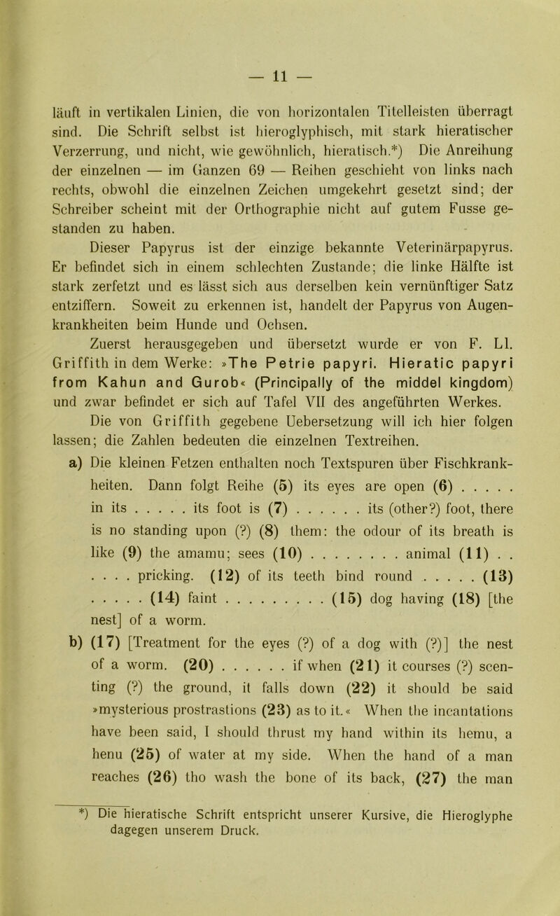 läuft in vertikalen Linien, die von horizontalen Titelleisten überragt sind. Die Schrift selbst ist hieroglyphisch, mit stark hieratischer Verzerrung, und nicht, wie gewöhnlich, hieratisch.*) Die Anreihung der einzelnen — im Ganzen 69 — Reihen geschieht von links nach rechts, obwohl die einzelnen Zeichen umgekehrt gesetzt sind; der Schreiber scheint mit der Orthographie nicht auf gutem Russe ge- standen zu haben. Dieser Papyrus ist der einzige bekannte Veterinärpapyrus. Er befindet sich in einem schlechten Zustande; die linke Hälfte ist stark zerfetzt und es lässt sich aus derselben kein vernünftiger Satz entziffern. Soweit zu erkennen ist, handelt der Papyrus von Augen- krankheiten beim Hunde und Ochsen. Zuerst herausgegeben und übersetzt wurde er von F. LI. Griffith in dem Werke: »The Petrie papyri. Hieratic papyri from Kahun and Gurob« (Principally of the middel kingdom) und zwar befindet er sich auf Tafel Vll des angeführten Werkes. Die von Griffith gegebene Uebersetzung will ich hier folgen lassen; die Zahlen bedeuten die einzelnen Textreihen. a) Die kleinen Fetzen enthalten noch Textspuren über Fischkrank- heiten. Dann folgt Reihe (5) its eyes are open (6) in its its foot is (7) . . . . . . its (other?) foot, there is no Standing upon (?) (8) them; the odour of its breath is like (9) the amamu; sees (10) animal (11) . . .... pricking. (12) of its teeth bind round (13) (14) faint (15) dog having (18) [the nest] of a worm. b) (17) [Treatment for the eyes (?) of a dog with (?)] the nest of a worm. (20) . . if when (21) it coLirses (?) scen- ting (?) the ground, it falls down (22) it should be said »mysterious prostrastions (23) as to it.« When the incantations have been said, 1 should thrust rny hand within its liemu, a henu (25) of water at my side. When the hand of a man reaches (26) tho wash the bone of its back, (27) the man *) Die hieratische Schrift entspricht unserer Kursive, die Hieroglyphe dagegen unserem Druck.