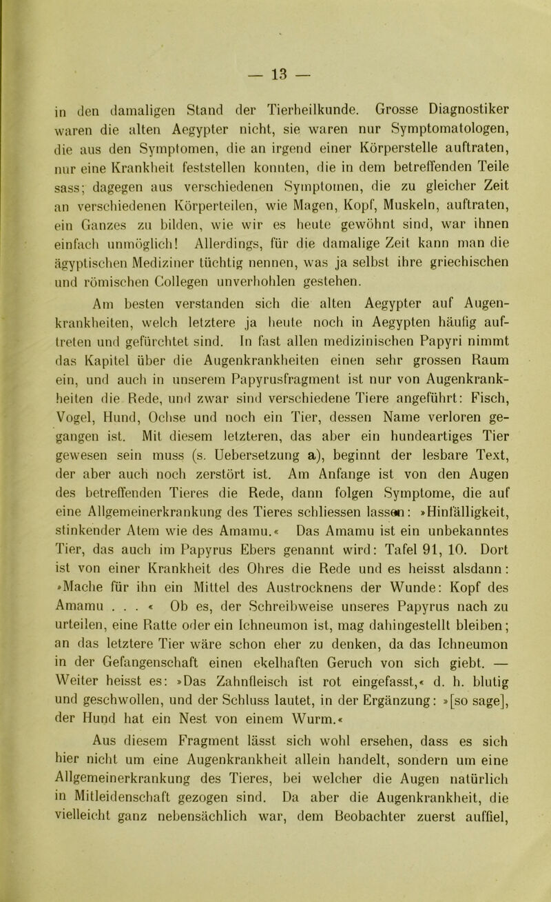 in den damaligen Stand der Tierheilkunde. Grosse Diagnostiker waren die alten Aegypter nicht, sie waren nur Symptomatologen, die aus den Symptomen, die an irgend einer Körperstelle auftraten, nur eine Krankheit l'eststellen konnten, die in dem betreffenden Teile sass; dagegen aus verschiedenen Symptomen, die zu gleicher Zeit an verschiedenen Körperteilen, wie Magen, Kopf, Muskeln, auftraten, ein Ganzes zu bilden, wie wir es heute gewöhnt sind, war ihnen einfach unmöglich! Allerdings, für die damalige Zeit kann man die ägyptischen Mediziner tüchtig nennen, was ja selbst ihre griechischen und römischen Collegen unverholilen gestehen. Am besten ver.standen sich die alten Aegypter auf Augen- krankheiten, welch letztere ja heute noch in Aegypten häutig auf- treten und gefürchtet sind, ln fast allen medizinischen Papyri nimmt das Kapitel über die Augenkrankheiten einen sehr grossen Raum ein, und auch in unserem Papyrusfragment ist nur von Augenkrank- heiten die Rede, und zwar sind verschiedene Tiere angeführt: Fisch, Vogel, Hund, Ochse und noch ein Tier, dessen Name verloren ge- gangen ist. Mit diesem letzteren, das aber ein hundeartiges Tier gewesen sein muss (s. Uebersetzung a), beginnt der lesbare Text, der aber auch noch zerstört ist. Am Anfänge ist von den Augen des betreffenden Tieres die Rede, dann folgen Symptome, die auf eine Allgemeinerkranknng des Tieres schliessen lassan: »Hinfälligkeit, stinkender Atem wde des Amamu.« Das Amamu ist ein unbekanntes Tier, das auch im Papyrus Ebers genannt wird: Tafel 91, 10. Dort ist von einer Krankheit des Ohres die Rede und es heisst alsdann: »Mache für ihn ein Mittel des Austrocknens der Wunde: Kopf des Amamu . . . < Ob es, der Schreibweise unseres Papyrus nach zu urteilen, eine Ratte oderein Ichneumon ist, mag dahingestellt bleiben; an das letztere Tier wäre schon eher zu denken, da das Ichneumon in der Gefangenschaft einen ekelhaften Geruch von sich giebt. — Weiter heisst es: »Das Zahnfleisch ist rot eingefasst,« d. h. blutig und geschwollen, und der Schluss lautet, in der Ergänzung: »[so sage], der Hund hat ein Nest von einem Wurm.« Aus diesem Fragment lässt sich wohl ersehen, dass es sich hier nicht um eine Augenkrankheit allein handelt, sondern um eine Allgemeinerkrankung des Tieres, bei welcher die Augen natürlich in Mitleidenschaft gezogen sind. Da aber die Augenkrankheit, die vielleicht ganz nebensächlich war, dem Reobachter zuerst auffiel.