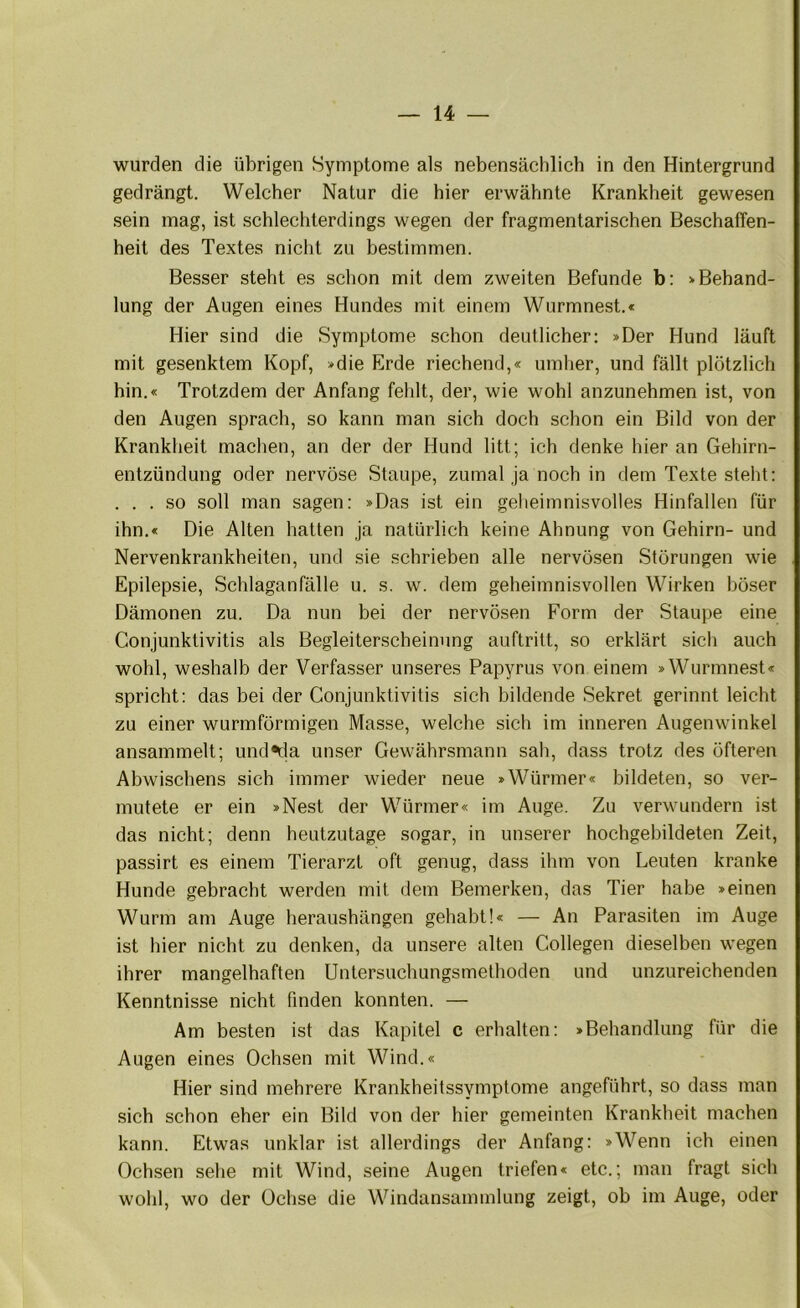 wurden die übrigen Symptome als nebensächlich in den Hintergrund gedrängt. Welcher Natur die hier erwähnte Krankheit gewesen sein mag, ist schlechterdings wegen der fragmentarischen Beschaffen- heit des Textes nicht zu bestimmen. Besser steht es schon mit dem zweiten Befunde b; »Behand- lung der Augen eines Hundes mit einem Wurmnest.« Hier sind die Symptome schon deutlicher; »Der Hund läuft mit gesenktem Kopf, »die Erde riechend,« umher, und fällt plötzlich hin.« Trotzdem der Anfang fehlt, der, wie wohl anzunehmen ist, von den Augen sprach, so kann man sich doch schon ein Bild von der Krankheit machen, an der der Hund litt; ich denke hier an Gehirn- entzündung oder nervöse Staupe, zumal ja noch in dem Texte steht: . . . so soll man sagen: »Das ist ein geheimnisvolles Hinfallen für ihn.« Die Alten hatten ja natürlich keine Ahnung von Gehirn- und Nervenkrankheiten, und sie schrieben alle nervösen Störungen wie Epilepsie, Schlaganfälle u. s. w. dem geheimnisvollen Wirken böser Dämonen zu. Da nun bei der nervösen Form der Staupe eine Conjunktivitis als Begleiterscheinung auftritt, so erklärt sich auch wohl, weshalb der Verfasser unseres Papyrus von einem »Wurmnest« spricht; das bei der Conjunktivitis sich bildende Sekret gerinnt leicht zu einer wurmförmigen Masse, welche sich im inneren Augenwinkel ansammelt; und*cla unser Gewährsmann sah, dass trotz des öfteren Abwischens sich immer wieder neue »Würmer« bildeten, so ver- mutete er ein »Nest der Würmer« im Auge. Zu verwundern ist das nicht; denn heutzutage sogar, in unserer hochgebildeten Zeit, passirt es einem Tierarzt oft genug, dass ihm von Leuten kranke Hunde gebracht werden mit dem Bemerken, das Tier habe »einen Wurm am Auge heraushängen gehabt!« — An Parasiten im Auge ist hier nicht zu denken, da unsere alten Collegen dieselben wegen ihrer mangelhaften Untersuchungsmethoden und unzureichenden Kenntnisse nicht finden konnten. — Am besten ist das Kapitel c erhalten: »Behandlung für die Augen eines Ochsen mit Wind.« Hier sind mehrere Krankheitssymptome angeführt, so dass man sich schon eher ein Bild von der hier gemeinten Krankheit machen kann. Etwas unklar ist allerdings der Anfang: »Wenn ich einen Ochsen sehe mit Wind, seine Augen triefen« etc.; man fragt sich wohl, wo der Ochse die Windansammlung zeigt, oh im Auge, oder