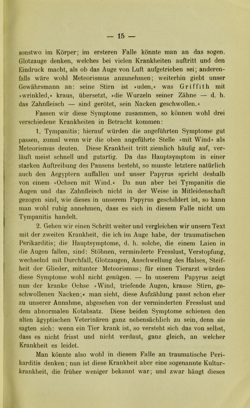 sonstwo im Körper; im ersteren Falle könnte man an das sogen. Glotzauge denken, welches bei vielen Krankheiten auftritt und den Eindruck macht, als ob das Auge von Luft aufgetrieben sei; anderen- falls wäre wohl Meteorismus anzunehmen; weiterhin giebt unser Gewährsmann an: seine Stirn ist »uden,« was Griffith mit »wrinkled,« kraus, übersetzt, »die Wurzeln seiner Zähne — d. h. das Zahnfleisch — sind gerötet, sein Nacken geschwollen.« Fassen wir diese Symptome zusammen, so können wohl drei verschiedene Krankheiten in Betracht kommen: 1. Tympanitis; hierauf würden die angeführten Symptome gut passen, zumal wenn wir die oben angeführte Stelle »mit Wind« als Meteorismus deuten. Diese Krankheit tritt ziemlich häufig auf, ver- läuft meist schnell und gutartig. Da das Hauptsymptom in einer starken Auftreibung des Pansens besteht, so musste letztere natürlich auch den Aegyptern auffallen und un.ser Papyrus spricht deshalb von einem »Ochsen mit Wind.« Da nun aber bei Tympanitis die Augen und das Zahnfleisch nicht in der Weise in Mitleidenschaft gezogen sind, wie dieses in unserem Papyrus geschildert ist, so kann man wohl ruhig annehmen, dass es sich in diesem Falle nicht um Tympanitis handelt. 2. Gehen wir einen Schritt weiter und vergleichen wir unsern Text mit der zweiten Krankheit, die ich im Auge habe, der traumatischen Perikarditis; die Hauptsymptome, d. h. solche, die einem Laien in die Augen fallen, sind: Stöhnen, verminderte Fresslust, Verstopfung, wechselnd mit Durchfall, Glotzaugen, Anschwellung des Halses, Steif- heit der Glieder, mitunter Meteorismus; für einen Tierarzt würden diese Symptome wohl nicht genügen. — ln unserem Papyrus zeigt nun der kranke Ochse »Wind, triefende Augen, krause Stirn, ge- schwollenen Nacken;« man sieht, diese Aufzählung passt schon eher zu unserer Annahme, abgesehen von der verminderten Fresslust und dem abnormalen Kotabsatz. Diese beiden Symptome schienen den alten ägyptischen Veterinären ganz nebensächlich zu sein, denn sie sagten sich: wenn ein Tier krank ist, so versteht sich das von selbst, dass es nicht frisst und nicht verdaut, ganz gleich, an welcher Krankheit es leidet. Man könnte also wohl in diesem Falle an traumatische Peri- karditis denken; nun ist diese Krankheit aber eine sogenannte Kultur- krankheit, die früher weniger bekannt war; und zwar hängt dieses