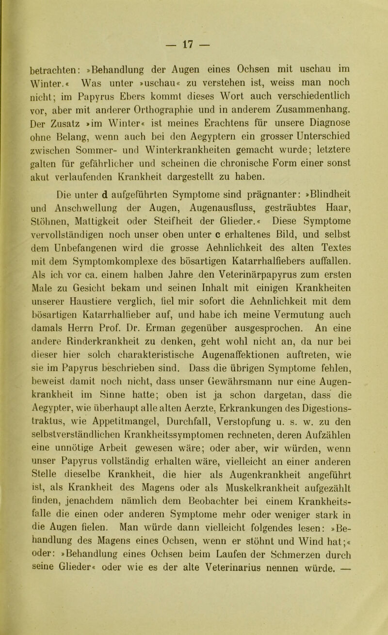 betrachten: »Behandlung der Augen eines Ochsen mit uschau im Winter.« Was unter »uschau« zu verstehen ist, Mfeiss man noch nicht; im Papyrus Ebers kommt dieses Wort auch verschiedentlich vor, aber mit anderer Orthographie und in anderem Zusammenhang. Der Zusatz »im Winter« ist meines Erachtens für unsere Diagnose ohne Belang, wenn auch bei den Aegyptern ein grosser Unterschied zwischen Sommer- und Winterkrankheiten gemacht wurde; letztere galten für gefährlicher und scheinen die chronische Form einer sonst akut verlaufenden Krankheit dargestellt zu haben. Die unter d aufgeführten Symptome sind prägnanter: »Blindheit und Anschwellung der Augen, Augenausfluss, gesträubtes Haar, Stöhnen, Mattigkeit oder Steifheit der Glieder.« Diese Symptome vervollständigen noch unser oben unter c erhaltenes Bild, und selbst dem Unbefangenen wird die grosse Aehnlichkeit des alten Textes mit dem Symptomkomplexe des bösartigen Katarrhalfiebers auffallen. Als ich vor ca. einem halben Jahre den Veterinärpapyrus zum ersten Male zu Gesicht bekam und seinen Inhalt mit einigen Krankheiten unserer Haustiere verglich, fiel mir sofort die Aehnlichkeit mit dem bösartigen Katarrhallieber auf, und habe ich meine Vermutung auch damals Herrn Prof. Dr. Erman gegenüber ausgesprochen. An eine andere Binderkrankheit zu denken, geht wohl nicht an, da nur bei dieser hier solch charakteristische Augenaffektionen auftreten, wie sie im Papyrus beschrieben sind. Dass die übrigen Symptome fehlen, beweist damit noch nicht, dass unser Gewährsmann nur eine Augen- krankheit im Sinne hatte; oben ist ja schon dargetan, dass die Aegypter, wie überhaupt alle alten Aerzte. Erkrankungen des Digestions- traktus, wie Appetitmangel, Durchfall, Verstopfung u. s. w. zu den selbstverständlichen Krankheitssymptomen rechneten, deren Aufzählen eine unnötige Arbeit gewesen wäre; oder aber, wir würden, wenn unser Papyrus vollständig erhalten wäre, vielleicht an einer anderen Stelle dieselbe Krankheit, die hier als Augenkrankheit angeführt ist, als Krankheit des Magens oder als Muskelkrankheit aufgezählt finden, jenachdem nämlich dem Beobachter bei einem Krankheits- fälle die einen oder anderen Symptome mehr oder weniger stark in die Augen fielen. Man würde dann vielleicht folgendes lesen: »Be- handlung des Magens eines Ochsen, wenn er stöhnt und Wind hat;« oder: »Behandlung eines Ochsen beim Laufen der Schmerzen durch seine Glieder« oder wie es der alte Veterinarius nennen würde, —