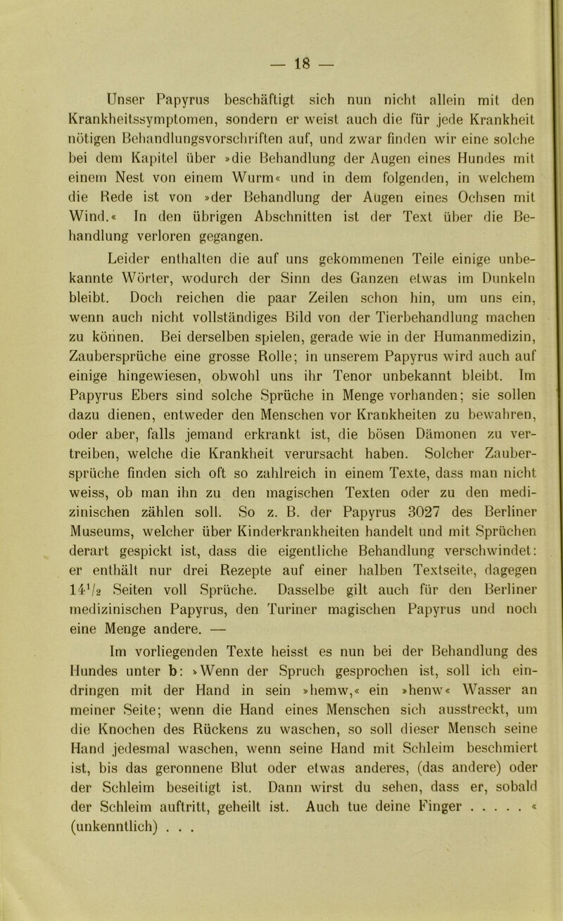 Unser Papyrus beschäftigt sich nun nicht allein mit den Krankheitssymptomen, sondern er weist auch die für jede Krankheit nötigen Behandlungsvorscliriften auf, und zwar finden wir eine solche hei dem Kapitel über »die Behandlung der Augen eines Hundes mit einem Nest von einem Wurm« und in dem folgenden, in welchem die Rede ist von »der Behandlung der Augen eines Ochsen mit Wind.« In den übrigen Abschnitten ist der Text über die Be- handlung verloren gegangen. Leider enthalten die auf uns gekommenen Teile einige unbe- kannte Wörter, wodurch der Sinn des Ganzen etwas im Dunkeln bleibt. Doch reichen die paar Zeilen schon hin, um uns ein, wenn auch nicht vollständiges Bild von der Tierhehandlung machen zu können. Bei derselben spielen, gerade wie in der Humanmedizin, Zaubersprüche eine grosse Rolle; in unserem Papyrus wird auch auf einige hingewiesen, obwohl uns ihr Tenor unbekannt bleibt. Im Papyrus Ebers sind solche Sprüche in Menge vorhanden; sie sollen dazu dienen, entweder den Menschen vor Krankheiten zu bewahren, oder aber, falls jemand erkrankt ist, die bösen Dämonen zu ver- treiben, welche die Krankheit verursacht haben. Solcher Zauber- sprüche finden sich oft so zahlreich in einem Texte, dass man nicht weiss, ob man ihn zu den magischen Texten oder zu den medi- zinischen zählen soll. So z. B. der Papyrus 3027 des Berliner Museums, welcher über Kinderkrankheiten handelt und mit Sprüchen derart gespickt ist, dass die eigentliche Behandlung verschwindet; er enthält nur drei Rezepte auf einer halben Textseite, dagegen I4V2 Seiten voll Sprüche. Dasselbe gilt auch für den Berliner medizinischen Papyrus, den Turiner magischen Papyrus und noch eine Menge andere. — Im vorliegenden Texte heisst es nun bei der Behandlung des Hundes unter b: »Wenn der Spruch gesprochen ist, soll ich ein- dringen mit der Hand in sein »hemw,« ein »henw« Wasser an meiner Seite; wenn die Hand eines Menschen sich ausstreckt, um die Knochen des Rückens zu waschen, so soll dieser Mensch seine Hand jedesmal waschen, wenn seine Hand mit Schleim beschmiert ist, bis das geronnene Blut oder etwas anderes, (das andere) oder der Schleim beseitigt ist. Dann wirst du sehen, dass er, sobald der Schleim auftritt, geheilt ist. Auch tue deine Finger « (unkenntlich) . . .