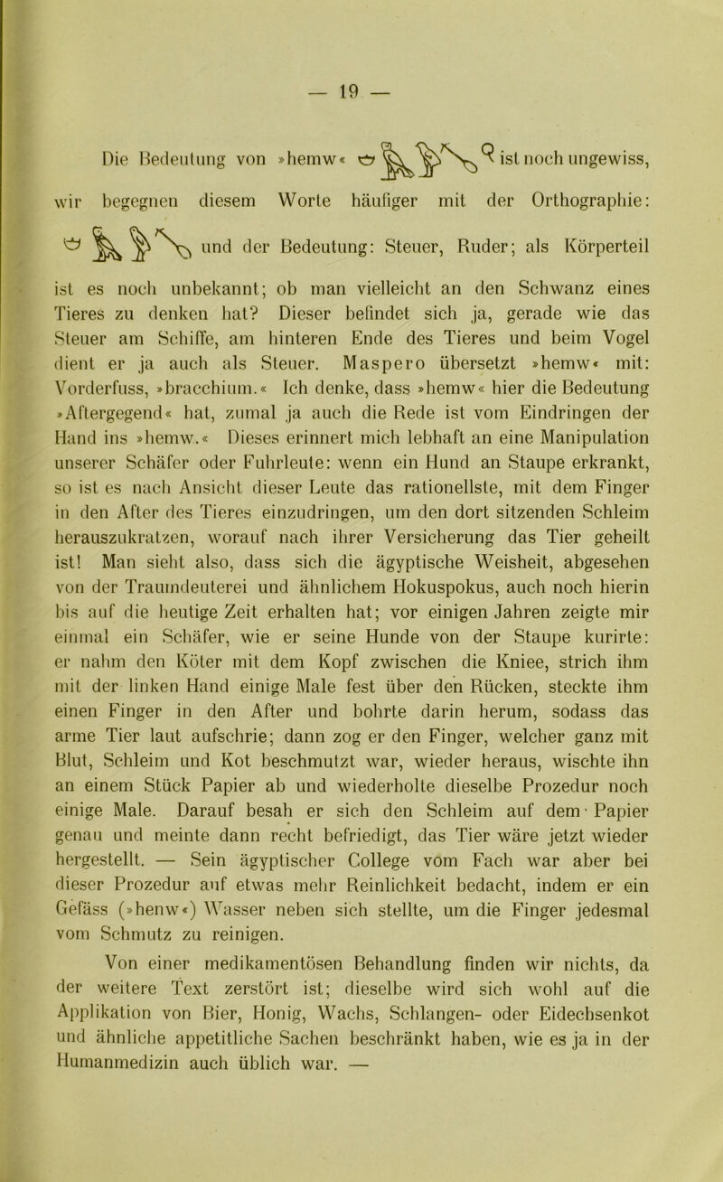 Die Dedeuliing von »hemw« ist noch ungewiss, wir begegnen diesem Worte häufiger mit der Orthographie: ist es noch unbekannt; ob man vielleicht an den Schwanz eines Tieres zu denken hat? Dieser befindet sich ja, gerade wie das Steuer am Schiffe, am hinteren Ende des Tieres und beim Vogel dient er ja auch als Steuer. Maspero übersetzt »hemw« mit: Vorderfuss, »bracchium.« Ich denke, dass »hemw« hier die Bedeutung »ACtergegend« hat, zumal ja auch die Rede ist vom Eindringen der Hand ins »hemw.« Dieses erinnert mich lebhaft an eine Manipulation unserer Schäfer oder Fuhrleute: wenn ein Hund an Staupe erkrankt, so ist es nach Ansicht dieser Leute das rationellste, mit dem Finger in den After des Tieres einzudringen, um den dort sitzenden Schleim herauszukratzen, worauf nach ihrer Versicherung das Tier geheilt ist! Man sieht also, dass sich die ägyptische Weisheit, abgesehen von der Traumdeuterei und älinlichem Hokuspokus, auch noch hierin bis auf die heutige Zeit erhalten hat; vor einigen Jahren zeigte mir einmal ein Schäfer, wie er seine Hunde von der Staupe kurirte: er nalim den Köter mit dem Kopf zwischen die Kniee, strich ihm mit der linken Hand einige Male fest über den Rücken, steckte ihm einen Finger in den After und bohrte darin herum, sodass das arme Tier laut aufschrie; dann zog er den Finger, welcher ganz mit Blut, Schleim und Kot beschmutzt war, wieder heraus, wischte ihn an einem Stück Papier ab und wiederholte dieselbe Prozedur noch einige Male. Darauf besah er sieh den Schleim auf dem Papier genau und meinte dann recht befriedigt, das Tier wäre jetzt wieder hergestellt. — Sein ägyptischer College vom Fach war aber bei dieser Prozedur auf etwas mehr Reinlichkeit bedacht, indem er ein Gefäss (»henw«) Wasser neben sich stellte, um die Finger jedesmal vom Schmutz zu reinigen. Von einer medikamentösen Behandlung finden wir nichts, da der weitere Text zerstört ist; dieselbe wird sich wohl auf die Applikation von Bier, Honig, Wachs, Schlangen- oder Eidechsenkot und ähnliche appetitliche Sachen beschränkt haben, wie es ja in der Humanmedizin auch üblich war. — Bedeutung: Steuer, Ruder; als Körperteil