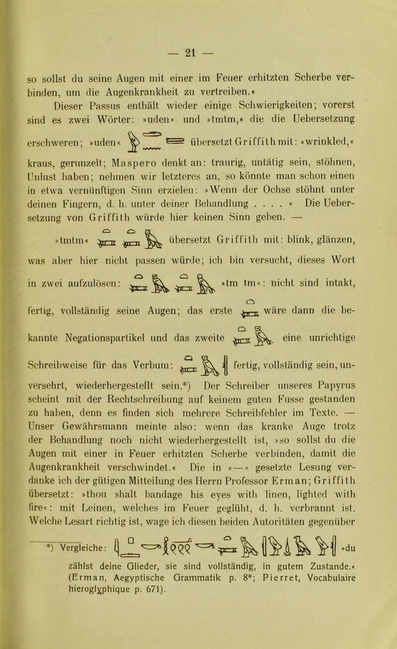 so sollst du seine Augen mit einer im Feuer erhitzten Scherbe ver- binden, um die Augenkrankheit zu vertreiben.« Dieser Passus enthält wieder einige Schwierigkeiten; vorerst sind es zwei Wörter: »uden« und »tmtm,« die die Uebersetzung erschweren; »uden • I übersetzt Griffith mit ; »wrinkled,« kraus, gerunzelt; Maspero denkt an: traurig, untätig sein, stöhnen, Unlust haben; nehmen wir letzteres an, so könnte man schon einen in etwa vernünftigen Sinn erzielen; »Wenn der Ochse stöhnt unter deinen Fingern, d. h. unter deiner Dehandlung . . . . « Die Ueber- setzung von Griffith würde hier keinen Sinn geben. — Ci n »tmtm« :^n-rr :^n-n übersetzt Griffith mit: blink, glänzen, was aber hier nicht passen würde; ich bin versucht, dieses Wort in zwei aufzulösen: »tm tm«: nicht sind intakt. fertig, vollständig seine Augen; das erste ,^pr-t7 wäre dann die be- Q a kannte Negationspartikel und das zweite eine unrichtige Schreibweise für das Verbum: fertig, vollständig sein, un- versehrt, wiederhergestellt sein.*) Der Schreiber unseres Papyrus scheint mit der Rechtschreibung auf keinem guten Fasse gestanden zu haben, denn es finden sich mehrere Schreibfehler im Texte. — Unser Gewährsmann meinte also: wenn das kranke Auge trotz der Behandlung noch nicht wiederhergestellt ist, »so sollst du die Augen mit einer in Feuer erhitzten Scherbe verbinden, damit die Augenkrankheit verschwindet.« Die in »—« gesetzte Lesung ver- danke ich der gütigen Mitteilung des Herrn Professor Erman; Griffith übersetzt: »thou shalt bandage his eyes with linen, lighted with fire«: mit Leinen, welches im Feuer geglüht, d. h. verbrannt ist. Welche Lesart richtig ist, wage ich diesen beiden Autoritäten gegenüber *) Vergleiche: »du zählst deine Glieder, sie sind vollständig, in gutem Zustande.« (Erman, Aegyptische Grammatik p. 8*; Pierret, Vocabulaire hieroglijphique p. 671).