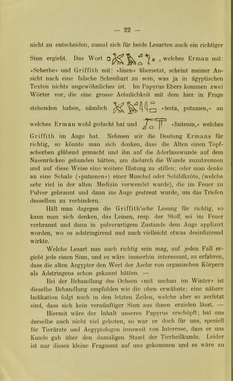 nicht zu entscheiden, zumal sich für beide Lesarten auch ein richtiger Sinn ergiebt. Das Wort 0 , welches Erman mit: »Scherbe« und Griffith mit: »linen« übersetzt, scheint meiner An- sicht nach eine falsche Schreibart zu sein, was ja in ägyptischen Texten nichts ungewöhnliches ist. Im Papyrus Ebers kommen zwei Wörter vor, die eine grosse Aehnlichkeit mit dem hier in Frage stehenden haben, nämlich o r—I »testa, putamen,« an welches Erman wohl gedacht hat und »linteum,« welches Griffith im Auge hat. Nehmen wir die Deutung Ermans für richtig, so könnte man sich denken, dass die Alten einen Topf- scherben glühend gemacht und ihn auf die Aderlasswunde auf dem Nasenrücken gebunden hätten, um dadurch die Wunde zuzubrennen und auf diese Weise eine weitere Blutung zu stillen; oder man denke an eine Schale (»putamen«) einer Muscliel oder Schildkröte, (welche sehr viel in der alten Medizin verwendet wurde), die im Feuer zu Pulver gebrannt und dann ins Auge gestreut wurde, um das Triefen desselben zu verhindern. Hält man dagegen die Griffith’sche Lesung für richtig, so kann man sich denken, das Leinen, resp. der Stoff, sei im Feuer verbrannt und dann in pulverartigem Zustande dem Auge applizirt worden, wo es adstringirend und auch vielleicht etwas desinfizirend wirkte. Welche Lesart nun auch richtig sein mag, auf jeden Fall er- giebt jede einen Sinn, und es wäre immerhin interessant, zu erfahren, dass die alten Aegypter den Wert der Asche von organischen Körpern als Adstringens schon gekannt hätten. — Bei der Behandlung des Ochsen »mit uschau im Winter« ist dieselbe Behandlung empfohlen wie die oben erwähnte; eine nähere Indikation folgt noch in den letzten Zeilen, welche aber so zerfetzt sind, dass sich kein vernünftiger Sinn aus ihnen erzielen lässt. — Hiermit wäre der Inhalt unseres Papyrus erschöpft; hat uns derselbe auch nicht viel geboten, so war er doch für uns, speziell für Tierärzte und Aegyptologen insoweit von Interesse, dass er uns Kunde gab über den damaligen Stand der Tierheilkunde. Leider ist nur dieses kleine Fragment auf uns gekommen und es wäre zu