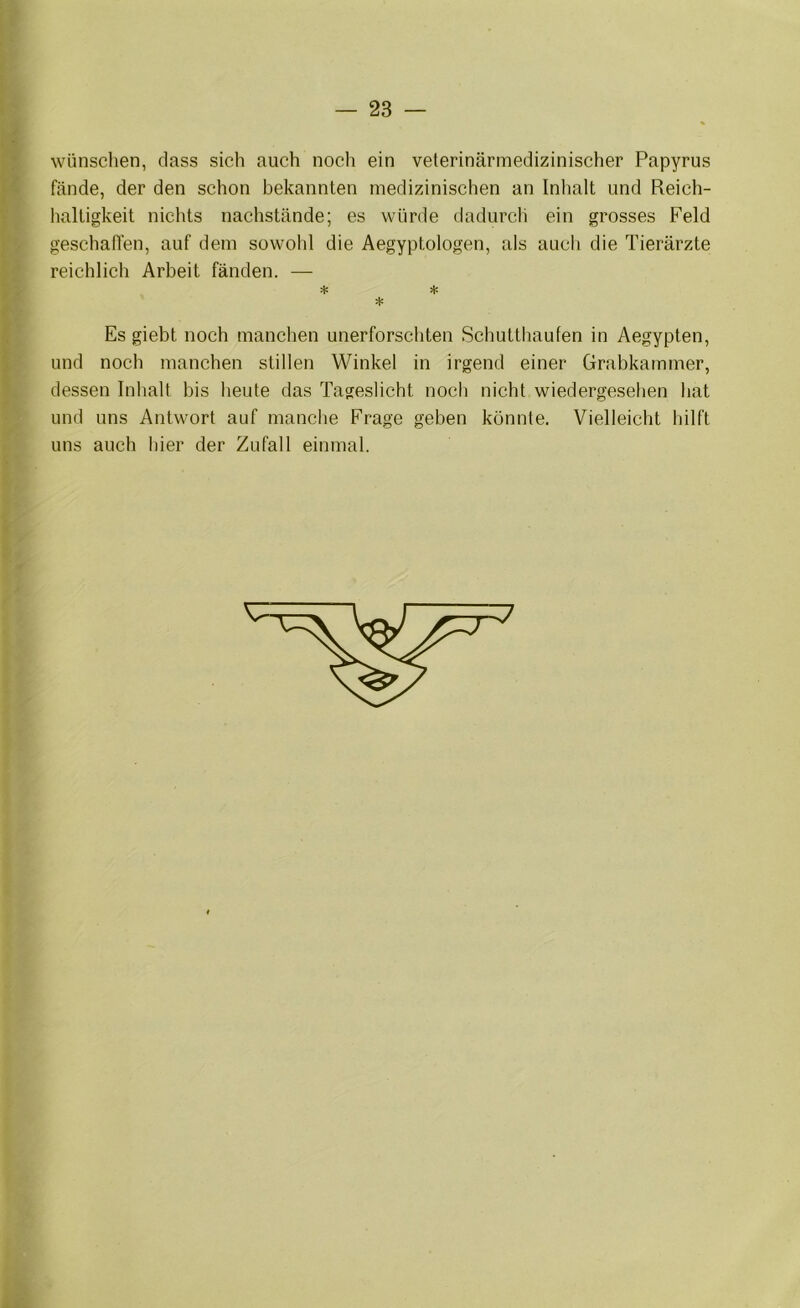 wünschen, dass sich auch nocli ein veterinärmedizinischer Papyrus fände, der den schon bekannten medizinischen an Inhalt und Reich- haltigkeit nichts nachstände; es würde dadurch ein grosses Feld geschalten, auf dem sowohl die Aegyptologen, als auch die Tierärzte reichlich Arbeit fänden. — Es giebt noch manchen unerforschten Schutthaufen in Aegypten, und noch manchen stillen Winkel in irgend einer Grabkammer, dessen Inhalt bis heute das Tageslicht noch nicht wiedergesehen hat und uns Antwort auf manche Frage geben konnte. Vielleicht hilft uns auch hier der Zufall einmal.