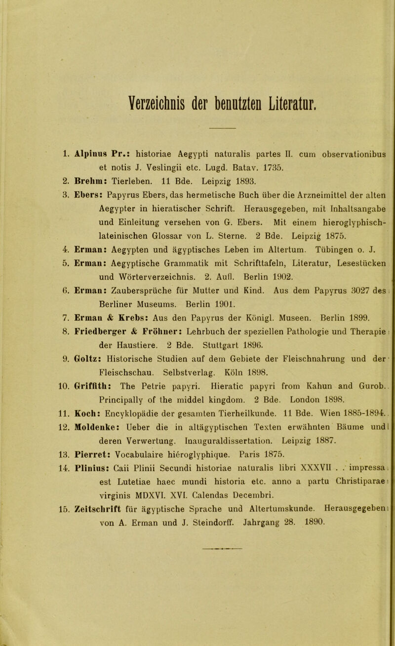 Verzeichnis der benutzten Literatur. 1. Alpiuus Pr.: historiae Aegypti naturalis partes II. cum observationibus et notis J. Veslingii etc. Lugd. Batav. 1735. 2. Brehm: Tierleben. 11 Bde. Leipzig 1893. 3. Ebers: Papyrus Ebers, das hermetische Buch über die Arzneimittel der alten Aegypter in hieratischer Schrift. Herausgegeben, mit Inhaltsangabe und Einleitung versehen von G. Ebers. Mit einem hieroglyphisch- lateinischen Glossar von L. Sterne. 2 Bde. Leipzig 1875. 4. Erman: Aegypten und ägyptisches Leben im Altertum. Tübingen o. J. 5. Erman: Aegyptische Grammatik mit Schrifttafeln, Literatur, Lesestücken und Wörterverzeichnis. 2. Auf). Berlin 1902. 0. Erman: Zaubersprüche für Mutter und Kind. Aus dem Papyrus 3027 des Berliner Museums. Berlin 1901. 7. Erman & Krebs: Aus den Papyrus der Königl. Museen. Berlin 1899. 8. Friedberger & Fröhner: Lehrbuch der speziellen Pathologie und Therapie ■ der Haustiere. 2 Bde. Stuttgart 1896. 9. Goltz: Historische Studien auf dem Gebiete der Fleischnahrung und der- Fleischschau. Selbstverlag. Köln 1898. 10. Grifflth: The Petrie papyri. Hieratic papyri from Kahun and Gurob. Principally of the middel kingdom. 2 Bde. London 1898. 11. Koch: Encyklopädie der gesamten Tierheilkunde. 11 Bde. Wien 1885-1894. 12. Moldeuke: Heber die in altägyptischen Texten erwähnten Bäume undl deren Verwertung. Inauguraldissertation. Leipzig 1887. 13. Pierret: Vocabulaire hiöroglyphique. Paris 1875. 14. Plinius: Gaii Plinii Secundi historiae naturalis libri XXXVII . . impressa est Lutetiae haec mundi historia etc. anno a partu Christiparae ■ virginis MDXVI. XVI. Calendas Decembri. 15. Zeitschrift für ägyptische Sprache und Altertumskunde. Herausgegebeni von A. Erman und J. Steindorff. Jahrgang 28. 1890.