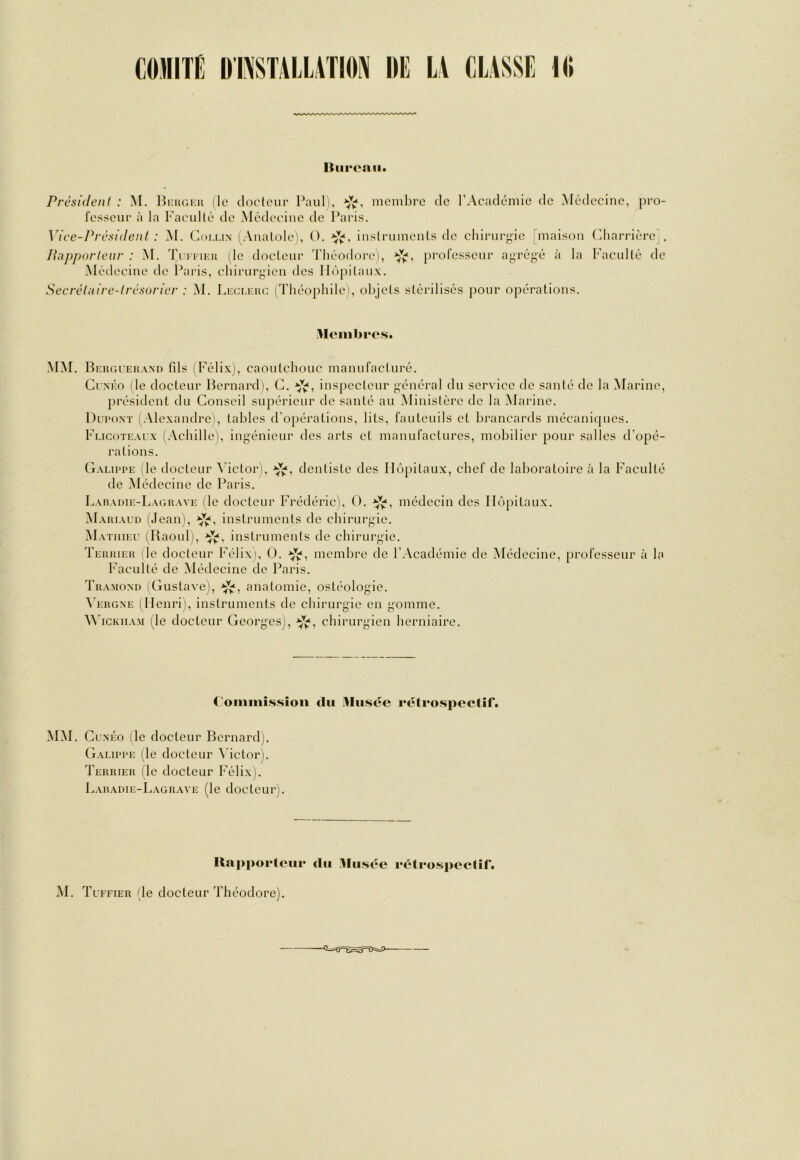 Itiii'cnii» PrcsidenI : M. Bkiigi-u île doclour Paul), niembre de l’Académie de Médecine, pro- resseui- à la Faculté de Médecine de Paris. Vice-Prc.sidenI : M. (]m.ux (.Viudole), O. instruinenls de chirurgie dnaison (diarrière'. é à la Faculté de Secréluirc-trcsorier : M. Li-ci.inu; (Théophile), objets stérilisés pour opérations. Pnpporteur : .M. Tcmiai (le docteur Théodore), professeur agrég Médecine de Paris, chiiairgien des Hôpitaux. MM. BcRGCEHANn fds (Félix), caoutchouc manufacturé. CrxÉo (le docteur Bernard), C. inspecteur général du service de santé de la (Marine, président du Conseil supérieur de santé au Ministère de la Marine. DuroxT i.Vlexandre), tables d'opérations, lits, fauteuils et brancards mécaniques. Flicoti-.ux (.\chille), ingénieur des arts et manufactures, mobilier pour salles d’opé- rations. G.vuppe (le tlocteur Metor), dentiste des Hôpitaux, chef de laboratoire à la Faculté de (Médecine de Paris. Laiiadie-L.vguave (le docteur Frédéric), 0. médecin des Hôpitaux. (\PvniAui) (Jean), instruments de chirurgie. AFvtiiiec (Raoul), instruments de chirurgie. Tehiueii (le docteur Félix), 0. membre de l’Académie de (Médecine, professeur à la Faculté de Médecine de Paris. Ta.vMOND 1 Gustave), -ÿjf, anatomie, ostéologie. ^’ERGXE 1 Henri), instruments de chirurgie en gomme. M’ickiiam (^le docteur Georges), chirurgien herniaire. Commission du .Musée rétrospectif. MM. CcNÉo (le docteur Bernard). Gaeippe (le docteur \’ictor). Terrier (le docteur Félix). Laradie-Lagr.xve (le docteur). Kapporteur du Musée rétrospectif.