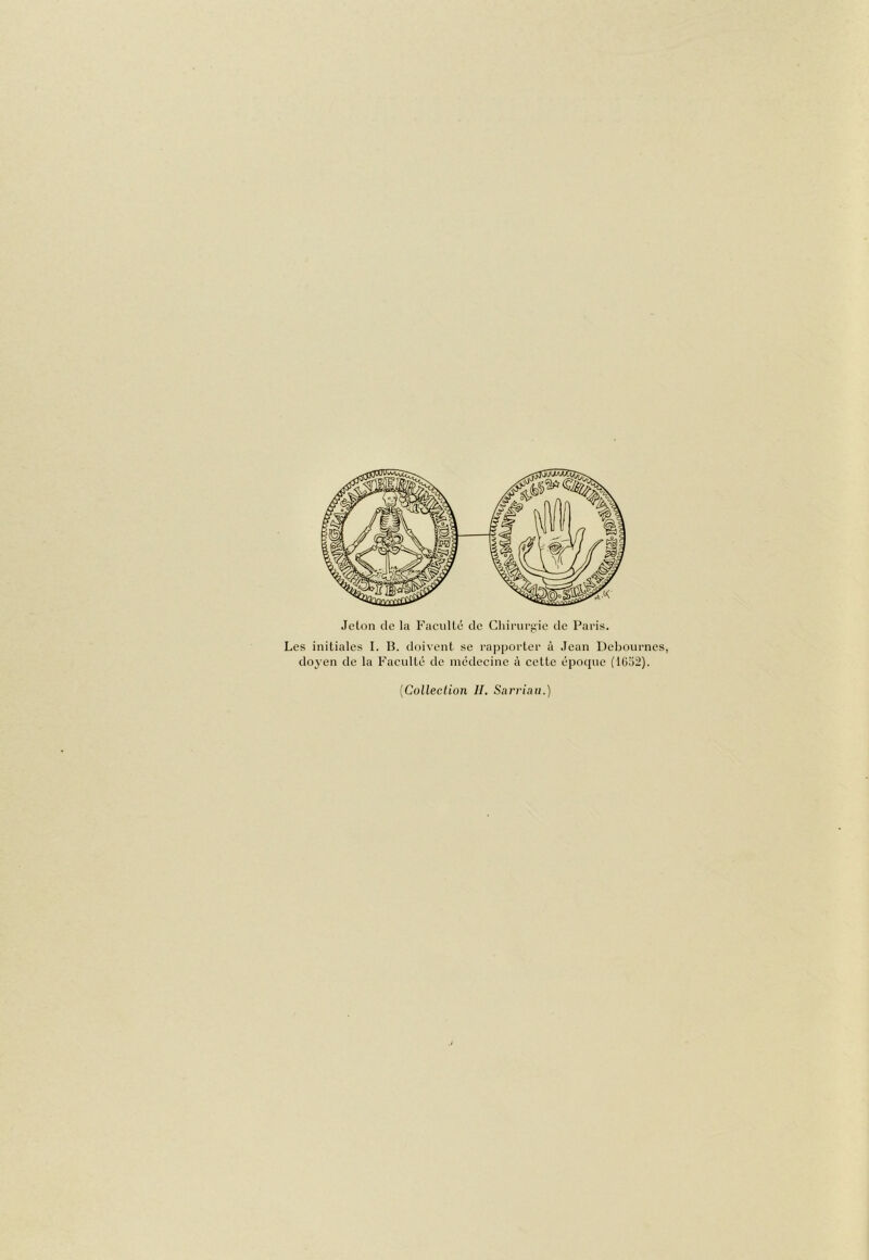 Jeton de la Faeulté de Chirurf;ie de Paris. Les initiales I. B. doivent se rapporter à Jean Debournes, doyen de la Faeulté de médeeine à cette époque (Ui52). {Collection IL Sarriau.)