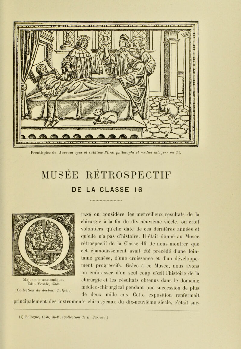 MUSÉE RÉTROSPECTIF DE LA CLASSE I 6 Majuscule uuaLoiuique. Ktlit. \'esale, loGO. uANi) on considère les merveilleux résultats de la chirurgie cà la fin du dix-neuvième siècle, on croit volontiers qu’elle date de ces dernières années et (ju’elle n'a pas d'histoire. Il était donné au Musée rétrospectif de la Classe IG de nous montrer ipie cet épanouissement avait été précédé d'une loin- taine genèse, d'une croissance et d'un développe- ment progressifs. Grâce à ce Musée, nous avons pu embrasser d'un seul coup d’œil l'histoire de la chirurgie et les résultats obtenus dans le domaine médico-chiiairgical pendant une succession de plus de deux mille ans. Cette exposition renfermait [Colleclion du docleiir Tiil'/ier.) principalement des instruments chirurgicaux du dix-neuvième siècle, c’était sur- (1) liologiie, lüil), iii-f», {^Colleclion de U. Sarriuii.)