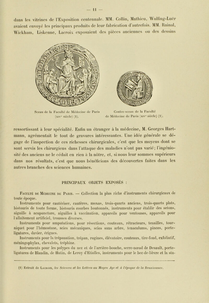 dans les vilrincs de l'Exposilion ccidciinale. MM. Collin, Malliien, Widfing-LiU'r avaient envoyé les principaux prodnils de leur fabrication d’anlrcfois. MM. Uainal, Wicklunn, Liskenne, Lacroix exposaient des pièces anciennes ou des dessitis Sceau de la FacuUc de Médecine de Paris (.MV” siècle) (l). CitnLre-sceaii de la FaculLé de Médecine de Paris (xiv“ siècle) (1). ressortissant à leur spécialité. Enfin un étranger à la médecine, M. Georges Hart- mann, agrémentait le tout de gravures intéressantes. Une idée générale se dé- gage de l'inspection de ces richesses chirurgicales, c’est que les moyens dont se sont servis les chirurgiens dans l’attaque des maladies n’ont pas varié; l’ingénio- sité des anciens ne le cédait en rien à la nôtre, et, si nous leur sommes supérieurs dans nos résultats, c’est que nous bénéficions des découvertes faites dans les autres branches des sciences humaines. PRINCIPAUX OBJETS EXPOSÉS : Faculté du Médecine de Paris. — Collection la plus riche d’instruments chirurgicaux de toute époque. Instruments pour cautériser, cautères, moxas, trois-quarts anciens, trois-quarts plats, bistouris de toute forme, bistouris courbes boulonnés, instruments pour établir des sétons, aiguille à acupuncture, aiguilles à vaccination, appareils pour ventouses, appareils pour 1 allaitement arliliciel, trousses diverses. Instruments pour amputations, pour résections, couteaux, rétracteurs, tenailles, tour- niquet pour riiémoslase, scies mécaniques, scies sans arbre, tenaculums, pinces, porte- ligatures, davier, érignes. Instruments pour la trépanation, trépan, rugines, élévatoire, couteaux, tire-fond, exfoliatif, méningophylax, chevalets, tréphine. Instruments pour les polypes du nez et de l'arrière-bouche, serre-nœud de Desault, porte- ligatures de Blandin, de Ilatin, de Leroy d’Etiolles, instruments pour le bec-de-lièvre et la sta- (U Extrait tle L.xcuoix, les Sciences et les Lellres au Moyen Aye et à iêpoiiue de la Renaissance.