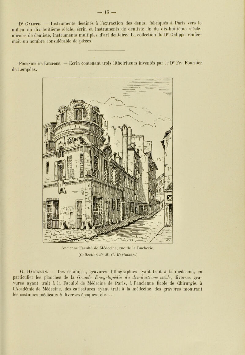 ly (lALii'i'K. — Inslrunu'iils (losliiu's à rexli'îicUon des dénis, l'iiliriqués à Paris vers le milieu du dix-huiliènu' siècle, écriii et inslruinenls de dcnlisle lin du dix-lmilième siècle, luii'oirs de denlisle, iiistrumenis multiples d’arl deulaire. La collection du D‘‘ Galipp(; renfer- mait un nombre considérable de pièces. Fol’rniiîr nE Lemrdes. — Ecrin coiilenant trois litbotriteurs inventés par le D'' Fr. Fournier de Lempdes. Ancienne Faculté de Médecine, rue de la 13ucherie. {Colleclion de M. G. Iluvlmnnn.) G. Hartmann. — Des estampes, gravures, lilbograpliies ayant trait tà la médecine, en particulier les plaucbes de la Grande Encyclopédie du dix-huitième siècle, diverses gra- vures ayant trait à la Faculté de Médecine de Paris, cà l’ancienne Ecole de Gbirurgie, à l’Académie de Médecine, des caricatures ayant trait à la médecine, des gravures montrant les costumes médicaux à diverses époques, etc